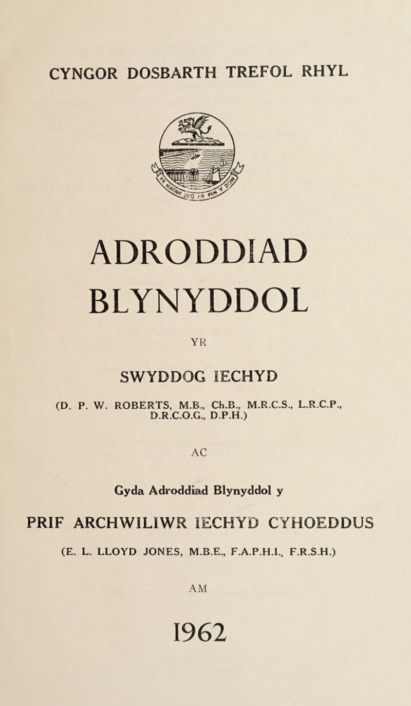 CYNGOR DOSBARTH TREFOL RHYL ADRODDIAD BLYNYDDOL YR SWYDDOG IECHYD (D. P. W. ROBERTS, M.B., Ch.B., M.R.C.S., L.R.C.P., D.R.C.O.G., D.P.H.) AC Gyda Adroddiad Blynyddol y PRIF ARCHWIL1WR IECHYD CYHOEDDUS (E. L. LLOYD JONES, M.B.E., F.A.P.H.I., F.R.S.H.) AM 1962