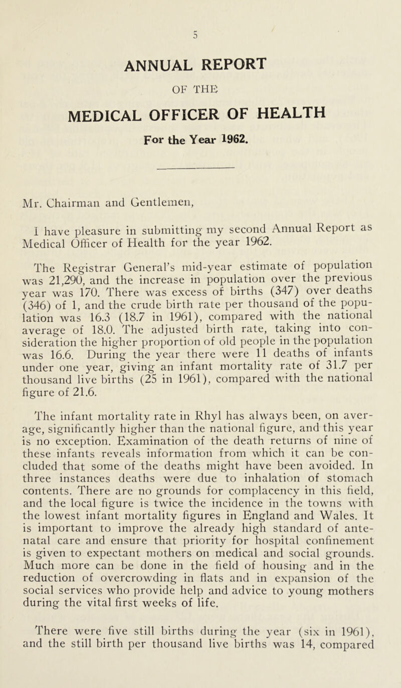 ANNUAL REPORT OF THE MEDICAL OFFICER OF HEALTH For the Year 1962. Mr. Chairman and Gentlemen, I have pleasure in submitting my second Annual Report as Medical Officer of Health for the year 1962. The Registrar General’s mid-year estimate of population was 21,290, and the increase in population over the previous year was 170. There was excess of births (347) over deaths (346) of 1, and the crude birth rate per thousand of the popu- lation was 16.3 (18.7 in 1961), compared with the national average of 18.0. The adjusted birth rate, taking into con- sideration the higher proportion of old people in the population was 16.6. During the year there were 11 deaths of infants under one year, giving an infant mortality rate of 31.7 per thousand live births (25 in 1961), compared with the national figure of 21.6. The infant mortality rate in Rhyl has always been, on aver- age, significantly higher than the national figure, and this year is no exception. Examination of the death returns of nine of these infants reveals information from which it can be con- cluded that some of the deaths might have been avoided. In three instances deaths were due to inhalation of stomach contents. There are no grounds for complacency in this field, and the local figure is twice the incidence in the towns with the lowest infant mortality figures in England and Wales. It is important to improve the already high standard of ante- natal care and ensure that priority for hospital confinement is given to expectant mothers on medical and social grounds. Much more can be done in the field of housing and in the reduction of overcrowding in flats and in expansion of the social services who provide help and advice to young mothers during the vital first weeks of life. There were five still births during the year (six in 1961), and the still birth per thousand live births was 14, compared