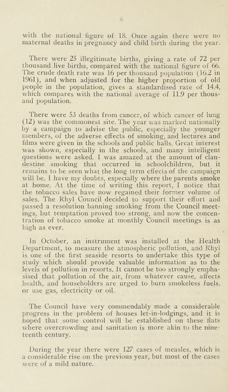 0 with the national figure of 18. Once again there were no maternal deaths in pregnancy and child birth during the year. There were 25 illegitimate births, giving a rate of 72 per thousand live births, compared with the national figure of 66. The crude death rate was 16 per thousand population (16.2 in 1961), and when adjusted for the higher proportion of old people in the population, gives a standardised rate of 14.4, which compares with the national average of 11.9 per thous- and population. There were 53 deaths from cancer, of which cancer of lung (12) was the commonest site. The year was marked nationally by a campaign to advise the public, especially the younger members, of the adverse effects of smoking, and lectures and films were given in the schools and public halls. Great interest was shown, especially in the schools, and many intelligent questions were asked. I wras amazed at the amount of clan- destine smoking that occurred in schoolchildren, but it remains to be seen what the long term effects of the campaign will be. 1 have my doubts, especially where the parents smoke at home. At the time of writing this report, I notice that the tobacco sales have now regained their former volume of sales. The Rhyl Council decided to support their effort and passed a resolution banning smoking from the Council meet- ings, but temptation proved too strong, and now the concen- tration of tobacco smoke at monthly Council meetings is as high as ever. In October, an instrument was installed at the Health Department, to measure the atmospheric pollution, and Rhyl is one of the first seaside resorts to undertake this type of study which should provide valuable information as to the levels of pollution in resorts. It cannot be too strongly empha- sised that pollution of the air, from whatever cause, affects health, and householders are urged to burn smokeless fuels, or use gas, electricity or oil. The Council have very commendably made a considerable progress in the problem of houses let-in-lodgings, and it is hoped that some control will be established on these flats where overcrowding and sanitation is more akin to the nine- teenth century. During the year there were 127 cases of measles, which is a considerable rise on the previous year, but most of the cases were of a mild nature.