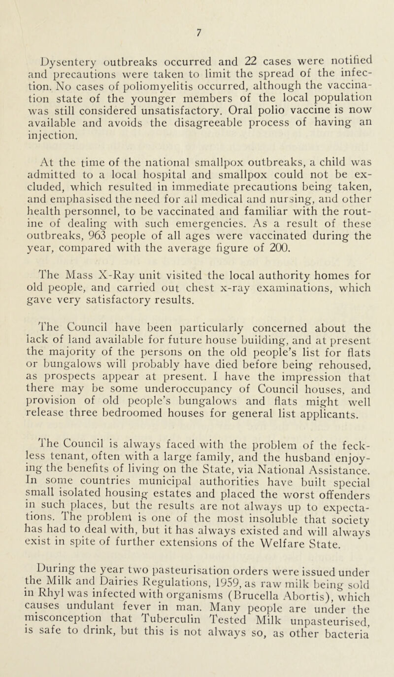 Dysentery outbreaks occurred and 22 cases were notified and precautions were taken to limit the spread of the infec- tion. No cases of poliomyelitis occurred, although the vaccina- tion state of the younger members of the local population was still considered unsatisfactory. Oral polio vaccine is now available and avoids the disagreeable process of having an injection. At the time of the national smallpox outbreaks, a child was admitted to a local hospital and smallpox could not be ex- cluded, which resulted in immediate precautions being taken, and emphasised the need for ail medical and nursing, and other health personnel, to be vaccinated and familiar with the rout- ine of dealing with such emergencies. As a result of these outbreaks, 963 people of all ages were vaccinated during the year, compared with the average figure of 200. The Mass X-Ray unit visited the local authority homes for old people, and carried out chest x-ray examinations, which gave very satisfactory results. The Council have been particularly concerned about the lack of land available for future house building, and at present the majority of the persons on the old people’s list for flats or bungalows will probably have died before being rehoused, as prospects appear at present. I have the impression that there may be some underoccupancy of Council houses, and provision of old people’s bungalows and flats might well release three bedroomed houses for general list applicants. The Council is always faced with the problem of the feck- less tenant, often with a large family, and the husband enjoy- ing the benefits of living on the State, via National Assistance. In some countries municipal authorities have built special small isolated housing estates and placed the worst offenders in such places, but the results are not always up to expecta- tions. 1 he problem is one of the most insoluble that society has had to deal with, but it has always existed and will always exist in spite of further extensions of the Welfare State. During the year two pasteurisation orders were issued under the Milk and Dairies Regulations, 1959, as raw milk being sold m Rhyl was infected with organisms (Brucella Abortis), which causes undulant fever in man. Mffny people are under the misconception that Tuberculin Tested Milk unpasteurised, is safe to drink, but this is not always so, as other bacteria