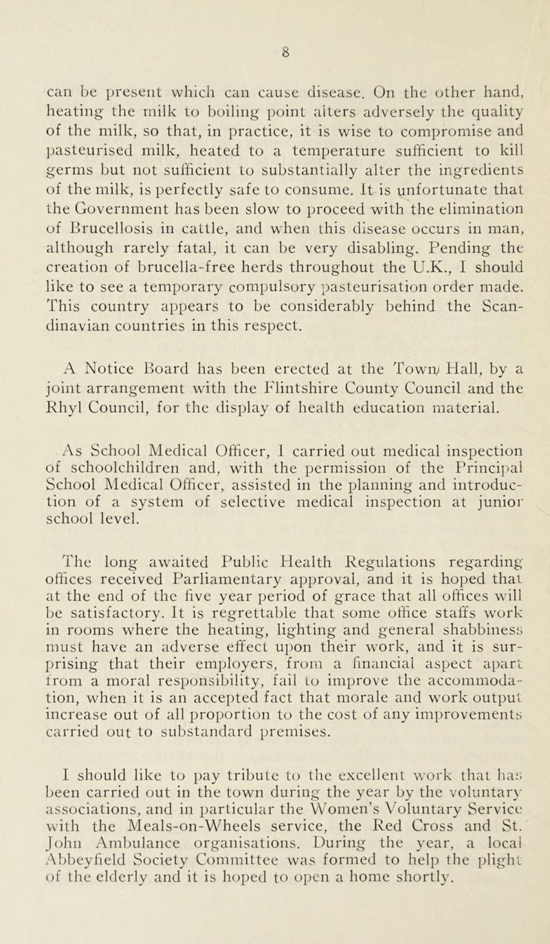 can be present which can cause disease. On the other hand, heating the milk to boiling point alters adversely the quality of the milk, so that, in practice, it is wise to compromise and pasteurised milk, heated to a temperature sufficient to kill germs but not sufficient to substantially alter the ingredients of the milk, is perfectly safe to consume. It is unfortunate that the Government has been slow to proceed with the elimination of Brucellosis in cattle, and when this disease occurs in man, although rarely fatal, it can be very disabling. Pending the creation of brucella-free herds throughout the U.K., I should like to see a temporary compulsory pasteurisation order made. This country appears to be considerably behind the Scan- dinavian countries in this respect. A Notice Board has been erected at the Town; Hall, by a joint arrangement with the Flintshire County Council and the Rhyl Council, for the display of health education material. As School Medical Officer, 1 carried out medical inspection of schoolchildren and, with the permission of the Principal School Medical Officer, assisted in the planning and introduc- tion of a system of selective medical inspection at junior school level. The long awaited Public Health Regulations regarding offices received Parliamentary approval, and it is hoped that at the end of the five year period of grace that all offices will be satisfactory. It is regrettable that some office staffs work in rooms where the heating, lighting and general shabbiness must have an adverse effect upon their work, and it is sur- prising that their employers, from a financial aspect apart from a moral responsibility, fail to improve the accommoda- tion, when it is an accepted fact that morale and work output increase out of all proportion to the cost of any improvements carried out to substandard premises. I should like to pay tribute to the excellent work that has been carried out in the town during the year by the voluntary associations, and in particular the Women’s Voluntary Service with the Meals-on-Wheels service, the Red Cross and St. John Ambulance organisations. During the year, a local Abbeyfield Society Committee was formed to help the plight of the elderly and it is hoped to open a home shortly.