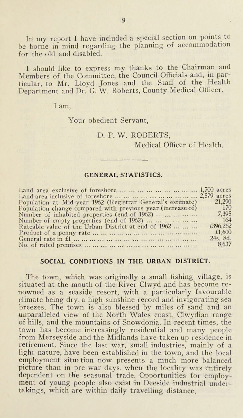 In my report I have included a special section on points to be borne in mind regarding the planning of accommodation for the old and disabled. I should like to express my thanks to the Chairman and Members of the Committee, the Council Officials and, in par- ticular, to Mr. Eloyd Jones and the Staff of the Health Department and Dr. G. W. Roberts, County Medical Officer. I am, Your obedient Servant, D. P. W. ROBERTS, Medical Officer of Health. GENERAL STATISTICS. Land area exclusive of foreshore 1,700 acres Land area inclusive of foreshore 2,579 acres Population at Mid-year 1962 (Registrar General’s estimate) 21,290 Population change compared with previous year (increase of) ^ 170 Number of inhabited properties (end of 1962) 7,395 Number of empty properties (end of 1962) 164 Rateable value of the Urban District at end of 1962 £396,262 Product of a penny rate £1,600 General rate in £1 24s. 8d. No. of rated premises 8,637 SOCIAL CONDITIONS IN THE URBAN DISTRICT. The town, which was originally a small fishing village, is situated at the mouth of the River Clwyd and has become re- nowned as a seaside resort, with a particularly favourable climate being dry, a high sunshine record and invigorating sea breezes. The town is also blessed by miles of sand and an unparalleled view of the North Wales coast, Clwydian range of hills, and the mountains of Snowdonia. In recent times, the town has become increasingly residential and many people from Merseyside and the Midlands have taken up residence in retirement. Since the last war, small industries, mainly of a light nature, have been established in the town, and the local employment situation now presents a much more balanced picture than in pre-war days, when the locality was entirely dependent on the seasonal trade. Opportunities for employ- ment of young people also exist in Deeside industrial under- takings, which are within daily travelling distance.