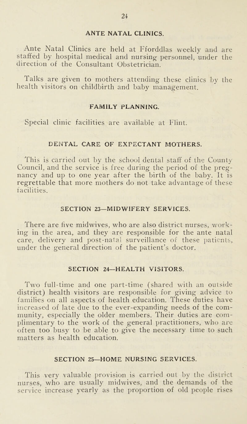 ANTE NATAL CLINICS. Ante Natal Clinics are held at Fforddlas weekly and are staffed by hospital medical and nursing- personnel, under the direction of the Consultant Obstetrician. Talks are given to mothers attending these clinics by the health visitors on childbirth and baby management. FAMILY PLANNING. Special clinic facilities are available at Flint. DENTAL CARE OF EXPECTANT MOTHERS. This is carried out by the school dental staff of the County Council, and the service is free during the period of the preg- nancy and up to one year after the birth of the baby. It is regrettable that more mothers do not take advantage of these facilities. SECTION 23—MIDWIFERY SERVICES. There are hve midwives, who are also district nurses, work- ing in the area, and they are responsible for the ante natal care, delivery and post-natal surveillance of these patients, under the general direction of the patient’s doctor. SECTION 24—HEALTH VISITORS. Two full-time and one part-time (shared with an outside district) health visitors are responsible for giving advice to families on all aspects of health education. These duties have increased of late due to the ever-expanding needs of the com- munity, especially the older members. Their duties are com- plimentary to the work of the general practitioners, who are often too busy to be able to give the necessary time to such matters as health education. SECTION 25—HOME NURSING SERVICES. This very valuable provision is carried out by the district nurses, who are usually midwives, and the demands of the service increase yearly as the proportion of old people rises
