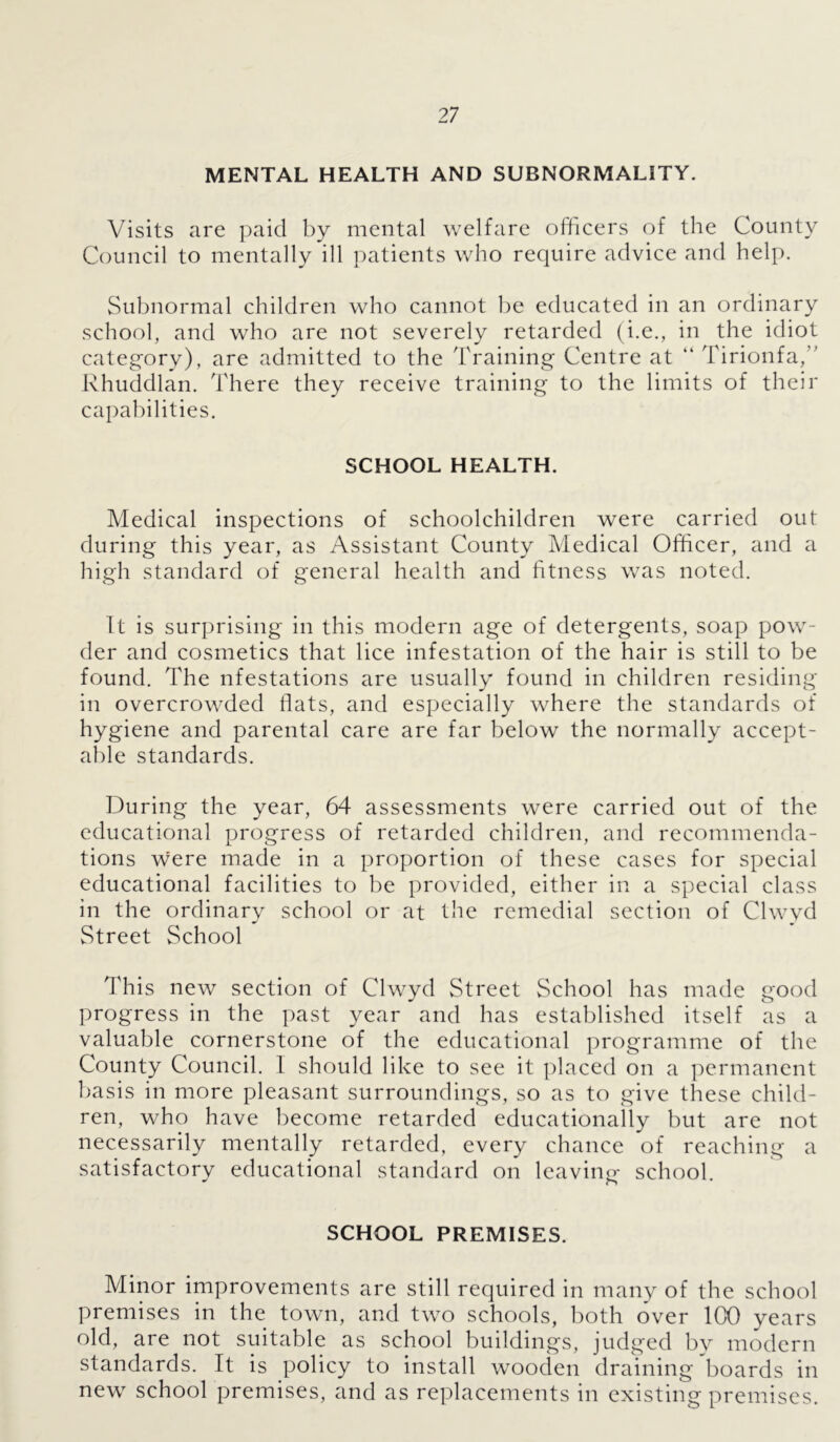 MENTAL HEALTH AND SUBNORMALITY. Visits are paid by mental welfare officers of the County Council to mentally ill patients who require advice and help. Subnormal children who cannot be educated in an ordinary school, and who are not severely retarded (i.e., in the idiot category), are admitted to the Training Centre at “ Tirionfa,” Rhuddlan. There they receive training to the limits of their capabilities. SCHOOL HEALTH. Medical inspections of schoolchildren were carried out during this year, as Assistant County Medical Officer, and a high standard of general health and fitness was noted. It is surprising in this modern age of detergents, soap pow- der and cosmetics that lice infestation of the hair is still to be found. The nfestations are usually found in children residing in overcrowded flats, and especially where the standards of hygiene and parental care are far below the normally accept- able standards. During the year, 64 assessments were carried out of the educational progress of retarded children, and recommenda- tions were made in a proportion of these cases for special educational facilities to be provided, either in a special class in the ordinary school or at the remedial section of Clwyd Street School This new section of Clwyd Street School has made good progress in the past year and has established itself as a valuable cornerstone of the educational programme of the County Council. I should like to see it placed on a permanent basis in more pleasant surroundings, so as to give these child- ren, who have become retarded educationally but are not necessarily mentally retarded, every chance of reaching a satisfactory educational standard on leaving school. SCHOOL PREMISES. Minor improvements are still required in many of the school premises in the town, and two schools, both over ICO years old, are not suitable as school buildings, judged by modern standards. It is policy to install wooden draining boards in new school premises, and as replacements in existing premises.