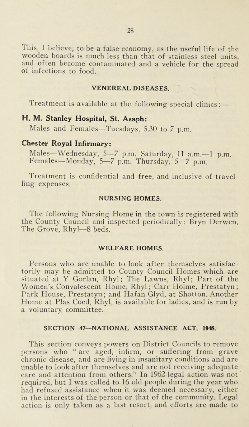 1 his, I believe, to be a false economy, as the useful life of the wooden boards is much less than that of stainless steel units, and often become contaminated and a vehicle for the spread of infections to food. VENEREAL DISEASES. 1 reatment is available at the following special clinics:— H. M. Stanley Hospital, St. Asaph: Males and Females—Tuesdays, 5.30 to 7 p.m. Chester Royal Infirmary: Males—Wednesday, 5—7 p.m. Saturday, 11 a.m.—1 p.m. Females—Monday, 5—7 p.m. Thursday, 5—7 p.m. Treatment is confidential and free, and inclusive of travel- ling expenses. NURSING HOMES. The following Nursing Home in the town is registered with the County Council and inspected periodically: Bryn Derwen, The Grove, Rhyl—8 beds. WELFARE HOMES. Persons who are unable to look after themselves satisfac- torily may be admitted to County Council Homes which are situated at Y Gorlan, Rhyl; The Hawns, Rhyl; Part of the Women’s Convalescent Home, Rhyl; Carr Holme, Prestatyn; Park House, Prestatyn; and Hafan Glyd, at Shotton. Another Home at Plas Coed, Rhyl, is available for ladies, and is run by a voluntary committee. SECTION 47—NATIONAL ASSISTANCE ACT, 1948. This section conveys powers on District Councils to remove persons who “ are aged, infirm, or suffering from grave chronic disease, and are living in insanitary conditions and are unable to look after themselves and are not receiving adequate care and attention from others.” In 1962 legal action was not required, but I was called to 16 old people during the year who had refused assistance when it was deemed necessary, either in the interests of the person or that of the community. Regal action is only taken as a last resort, and efforts are made to