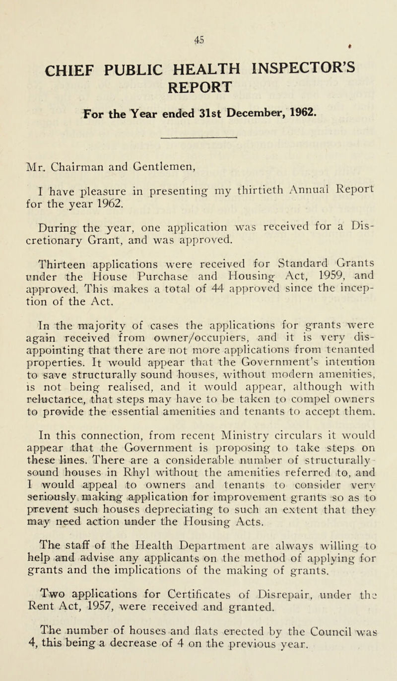 CHIEF PUBLIC HEALTH INSPECTOR’S REPORT For the Year ended 31st December, 1962. Mr. Chairman and Gentlemen, I have pleasure in presenting my thirtieth Annual Report for the year 1962. During the year, one application was received for a Dis- cretionary Grant, and was approved. Thirteen applications were received for Standard Grants under the House Purchase and Housing Act, 1959, and approved. This makes a total of 44 approved since the incep- tion of the Act. In the majority of cases the applications for grants were again received from owner/occupiers, and it is very dis- appointing that there are not more applications from tenanted properties. It would appear that the Government’s intention to save structurally sound houses, without modern amenities, is not being realised, and it would appear, although with reluctarlce, that steps may have to be taken to compel owners to provide the essential amenities and tenants to accept them. In this connection, from recent Ministry circulars it would appear that the Government is proposing to take steps on these lines. There are a considerable number of structurally sound houses in Rhyl without the amenities referred to, and 1 would appeal to owners and tenants to consider very seriously making application for improvement grants so as to prevent such houses depreciating to such an extent that they may need action under the Housing Acts. The staff of the Health Department are always willing to help and advise any applicants on the method of applying for grants and the implications of the making of grants. Two applications for Certificates of Disrepair, under the Rent Act, 1957, were received and granted. The number of houses and flats erected by the Council was 4, this being a decrease of 4 on the previous year.