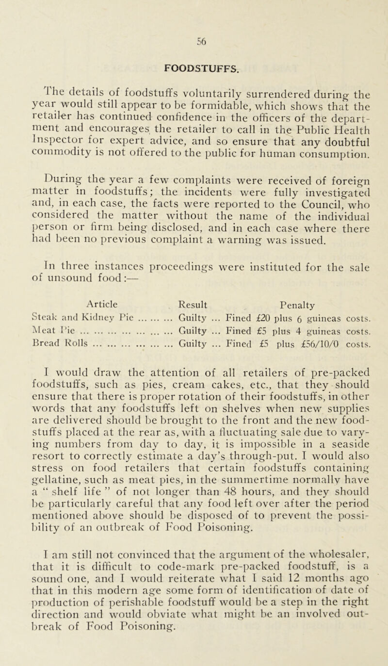 FOODSTUFFS. I he details of foodstuffs voluntarily surrendered during the year would still appear to be formidable, which shows that the retailer has continued confidence in the officers of the depart- ment and encourages the retailer to call in the Public Health Inspector for expert advice, and so ensure that any doubtful commodity is not offered to the public for human consumption. During the year a few complaints were received of foreign matter in foodstuffs; the incidents were fully investigated and, in each case, the facts were reported to the Council, who considered the matter without the name of the individual person or firm being disclosed, and in each case where there had been no previous complaint a warning was issued. In three instances proceedings were instituted for the sale of unsound food:— Article Result Penalty Steak and Kidney Pie Guilty ... Fined £20 plus 6 guineas costs. Meat P ie ... Guilty ... Fined £5 plus 4 guineas costs. Bread Rolls Guilty ... Fined £5 plus £56/10/0 costs. I would draw the attention of all retailers of pre-packed foodstuffs, such as pies, cream cakes, etc., that they should ensure that there is proper rotation of their foodstuffs, in other words that any foodstuffs left on shelves when new supplies are delivered should be brought to the front and the new food- stuffs placed at the rear as, with a fluctuating sale due to vary- ing numbers from day to day, it is impossible in a seaside resort to correctly estimate a day’s through-put. I would also stress on food retailers that certain foodstuffs containing gellatine, such as meat pies, in the summertime normally have a “ shelf life ” of not longer than 48 hours, and they should be particularly careful that any food left over after the period mentioned above should be disposed of to prevent the possi- bility of an outbreak of Food Poisoning. T am still not convinced that the argument of the wholesaler, that it is difficult to code-mark pre-packed foodstuff, is a sound one, and I would reiterate what I said 12 months ago that in this modern age some form of identification of date of production of perishable foodstuff would be a step in the right direction and would obviate what might be an involved out- break of Food Poisoning.