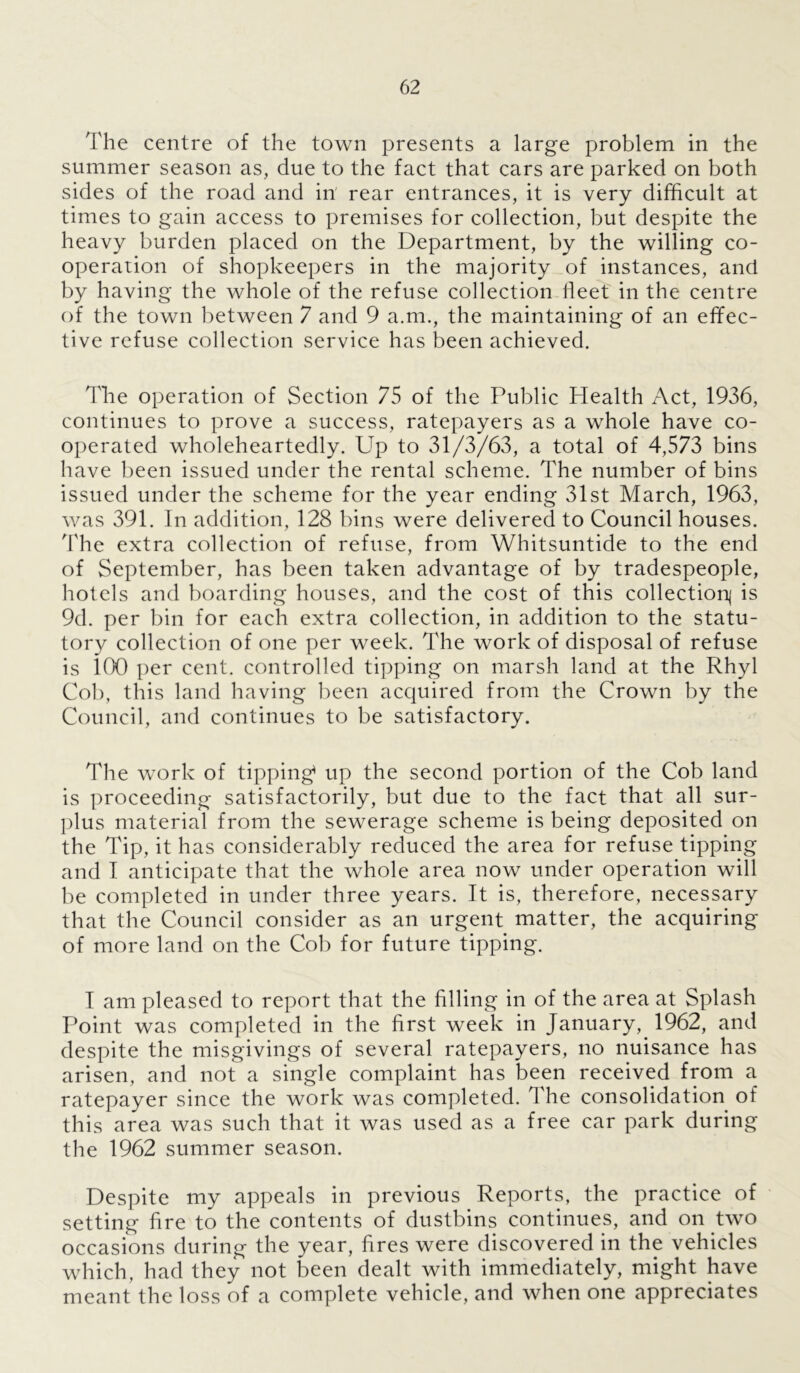 The centre of the town presents a large problem in the summer season as, due to the fact that cars are parked on both sides of the road and in' rear entrances, it is very difficult at times to gain access to premises for collection, but despite the heavy burden placed on the Department, by the willing co- operation of shopkeepers in the majority of instances, and by having the whole of the refuse collection fleet in the centre of the town between 7 and 9 a.m., the maintaining of an effec- tive refuse collection service has been achieved. The operation of Section 75 of the Public Plealth Act, 1936, continues to prove a success, ratepayers as a whole have co- operated wholeheartedly. Up to 31/3/63, a total of 4,573 bins have been issued under the rental scheme. The number of bins issued under the scheme for the year ending 31st March, 1963, was 391. In addition, 128 bins were delivered to Council houses. The extra collection of refuse, from Whitsuntide to the end of September, has been taken advantage of by tradespeople, hotels and boarding houses, and the cost of this collection^ is 9d. per bin for each extra collection, in addition to the statu- tory collection of one per week. The work of disposal of refuse is 100 per cent, controlled tipping on marsh land at the Rhyl Cob, this land having been acquired from the Crown by the Council, and continues to be satisfactory. The work of tipping up the second portion of the Cob land is proceeding satisfactorily, but due to the fact that all sur- plus material from the sewerage scheme is being deposited on the Tip, it has considerably reduced the area for refuse tipping and I anticipate that the whole area now under operation will be completed in under three years. It is, therefore, necessary that the Council consider as an urgent matter, the acquiring of more land on the Cob for future tipping. I am pleased to report that the filling in of the area at Splash Point was completed in the first week in January, 1962, and despite the misgivings of several ratepayers, no nuisance has arisen, and not a single complaint has been received from a ratepayer since the work was completed. The consolidation of this area was such that it was used as a free car park during the 1962 summer season. Despite my appeals in previous Reports, the practice of setting fire to the contents of dustbins continues, and on two occasions during the year, fires were discovered in the vehicles which, had they not been dealt with immediately, might have meant the loss of a complete vehicle, and when one appreciates