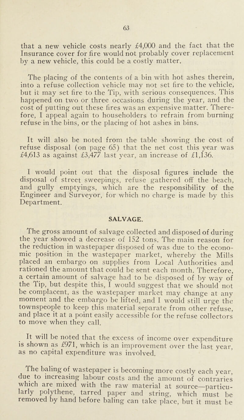 that a new vehicle costs nearly £4,000 and the fact that the Insurance cover for fire would not probably cover replacement by a new vehicle, this could be a costly matter. The placing of the contents of a bin with hot ashes therein, into a refuse collection vehicle may not set fire to the vehicle, but it may set fire to the Tip, with serious consequences. This happened on two or three occasions during the year, and the cost of putting out these fires was an expensive matter. There- fore, I appeal again to householders to refrain from burning refuse in the bins, or the placing of hot ashes in bins. It will also be noted from the table showing the cost of refuse disposal (on page 65) that the net cost this year was £4,613 as against £3,477 last year, an increase of £1,136. I would point out that the disposal figures include the disposal of street sweepings, refuse gathered off the beach, and gully emptyings, which are the responsibility of the Engineer and Surveyor, for which no charge is made by this Department. SALVAGE. The gross amount of salvage collected and disposed of during the year showed a decrease of 152 tons. The main reason for the reduction in wastepaper disposed of was due to the econo- mic position in the wastepaper market, whereby the Mills placed an embargo on supplies from Local Authorities and rationed the amount that could be sent each month. Therefore, a certain amount of salvage had to be disposed of by way of the Tip, but despite this, I would suggest that we should not be complacent, as the wastepaper market may change at any moment and the embargo be lifted, and I would still urge the townspeople to keep this material separate from other refuse, and place it at a point easily accessible for the refuse collectors to move when they call. It will be noted that the excess of income over expenditure is shown as £971, which is an improvement over the last year, as no capital expenditure was involved. The baling of wastepaper is becoming more costly each year, due to increasing labour costs and the amount of contraries which are mixed with the raw material at source—particu- larly polythene, tarred paper and string, which must be removed by hand before baling can take place, but it must be