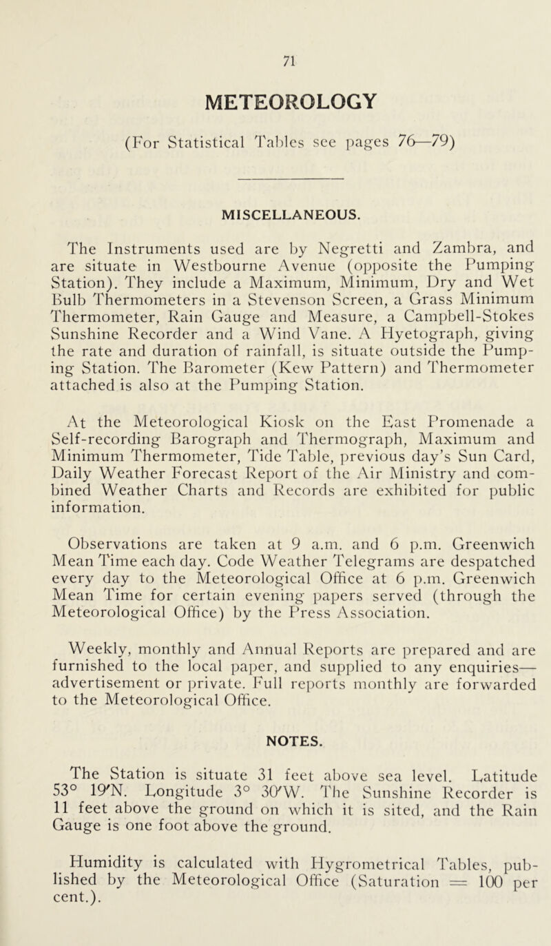 METEOROLOGY (For Statistical Tables see pages 76—79) MISCELLANEOUS. The Instruments used are by Negretti and Zambra, and are situate in Westbourne Avenue (opposite the Pumping Station). They include a Maximum, Minimum, Dry and Wet Bulb Thermometers in a Stevenson Screen, a Grass Minimum Thermometer, Rain Gauge and Measure, a Campbell-Stokes Sunshine Recorder and a Wind Vane. A Hyetograph, giving the rate and duration of rainfall, is situate outside the Pump- ing Station. The Barometer (Kew Pattern) and Thermometer attached is also at the Pumping Station. At the Meteorological Kiosk on the East Promenade a Self-recording Barograph and Thermograph, Maximum and Minimum Thermometer, Tide Table, previous day’s Sun Card, Daily Weather Forecast Report of the Air Ministry and com- bined Weather Charts and Records are exhibited for public information. Observations are taken at 9 a.m. and 6 p.m. Greenwich Mean Time each day. Code Weather Telegrams are despatched every day to the Meteorological Office at 6 p.m. Greenwich Mean Time for certain evening papers served (through the Meteorological Office) by the Press Association. Weekly, monthly and Annual Reports arc prepared and are furnished to the local paper, and supplied to any enquiries— advertisement or private. Full reports monthly are forwarded to the Meteorological Office. NOTES. The Station is situate 31 feet above sea level. Latitude 53° 19'N. Longitude 3° 30/W. The Sunshine Recorder is 11 feet above the ground on which it is sited, and the Rain Gauge is one foot above the ground. Humidity is calculated with Hygrometrical Tables, pub- lished by the Meteorological Office (Saturation = 100 per cent.).