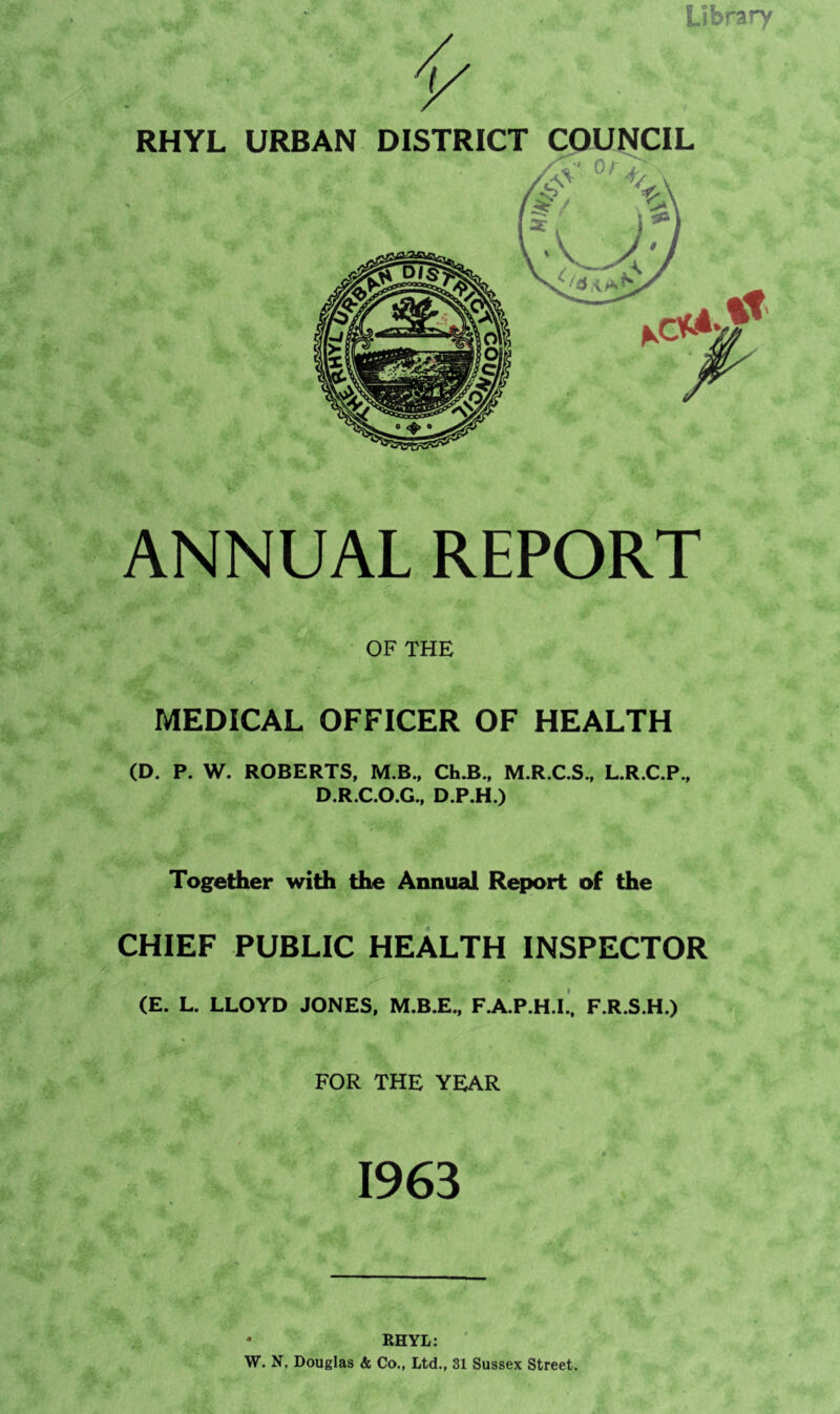 Library V RHYL URBAN DISTRICT COUNCIL y r.'.. , _ Qa . v ANNUAL REPORT ■VA I *«• OF THE *v* MEDICAL OFFICER OF HEALTH (D. P. W. ROBERTS, M.B., Ch.B., M.R.C.S., L.R.C.P., D.R.C.O.G., D.P.H.) Together with the Annual Report of the CHIEF PUBLIC HEALTH INSPECTOR (E. L. LLOYD JONES, M.B.E., F.A.P.H.L, F.R.S.H.) FOR THE YEAR 1963 • RHYL: W. N. Douglas & Co., Ltd., 31 Sussex Street.