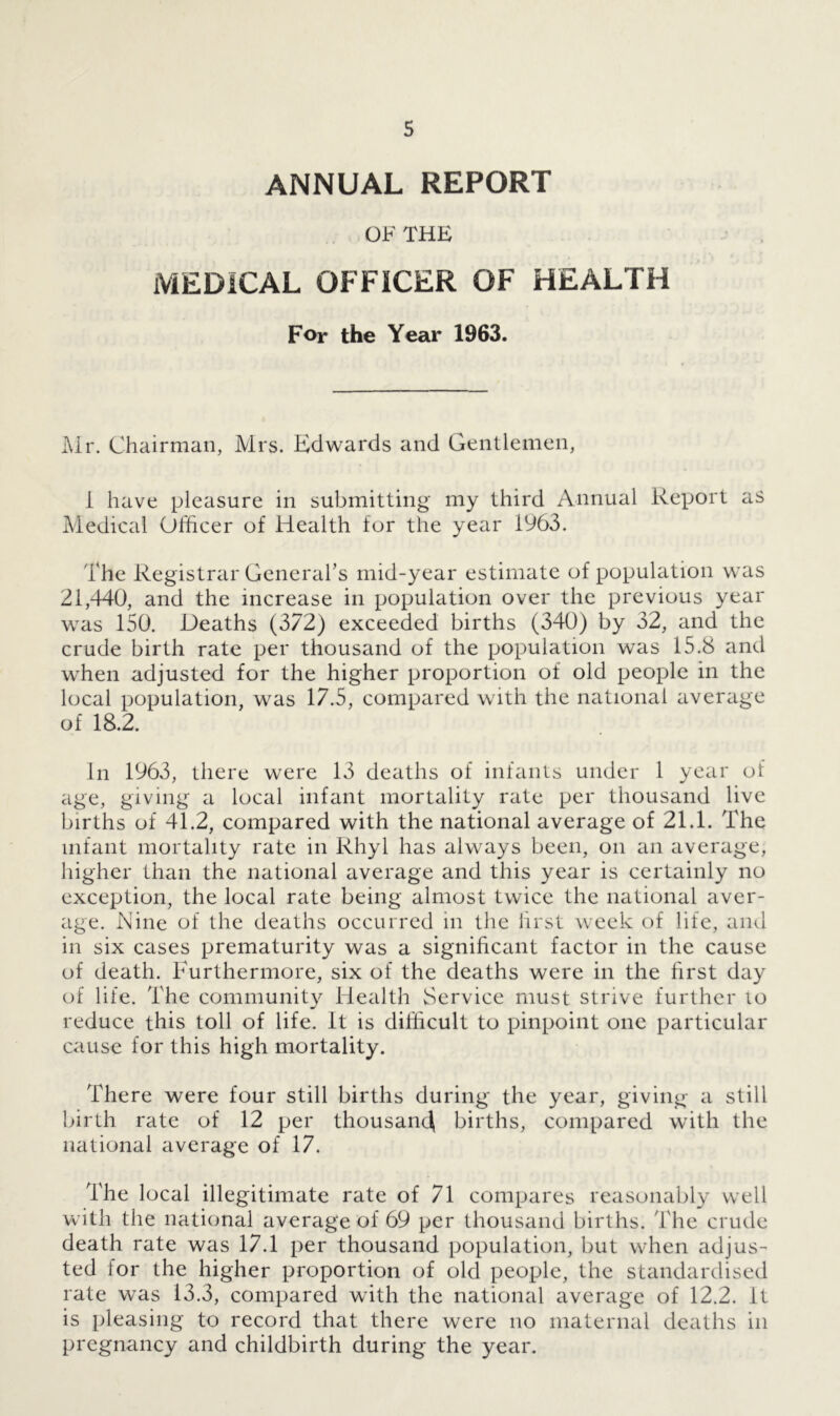 ANNUAL REPORT OF THE MEDICAL OFFICER OF HEALTH For the Year 1963. Mr. Chairman, Mrs. Edwards and Gentlemen, i have pleasure in submitting my third Annual Report as Medical Officer of Health for the year 1963. The Registrar General’s mid-year estimate of population was 21,440, and the increase in population over the previous year was 150. Deaths (372) exceeded births (340) by 32, and the crude birth rate per thousand of the population was 15.8 and when adjusted for the higher proportion of old people in the local population, was 17.5, compared with the national average of 18.2. In 1963, there were 13 deaths of infants under 1 year of age, giving a local infant mortality rate per thousand live births of 41.2, compared with the national average of 21.1. The infant mortality rate in Rhyl has always been, on an average, higher than the national average and this year is certainly no exception, the local rate being almost twice the national aver- age. Dine of the deaths occurred in the first week of life, and in six cases prematurity was a significant factor in the cause of death. Furthermore, six of the deaths were in the first day of life. The community Health Service must strive further io reduce this toll of life. It is difficult to pinpoint one particular cause for this high mortality. There were four still births during the year, giving a still birth rate of 12 per thousand births, compared with the national average of 17. The local illegitimate rate of 71 compares reasonably well with the national average of 69 per thousand births. The crude death rate was 17.1 per thousand population, but when adjus- ted lor the higher proportion of old people, the standardised rate was 13.3, compared with the national average of 12.2. It is pleasing to record that there were no maternal deaths in pregnancy and childbirth during the year.
