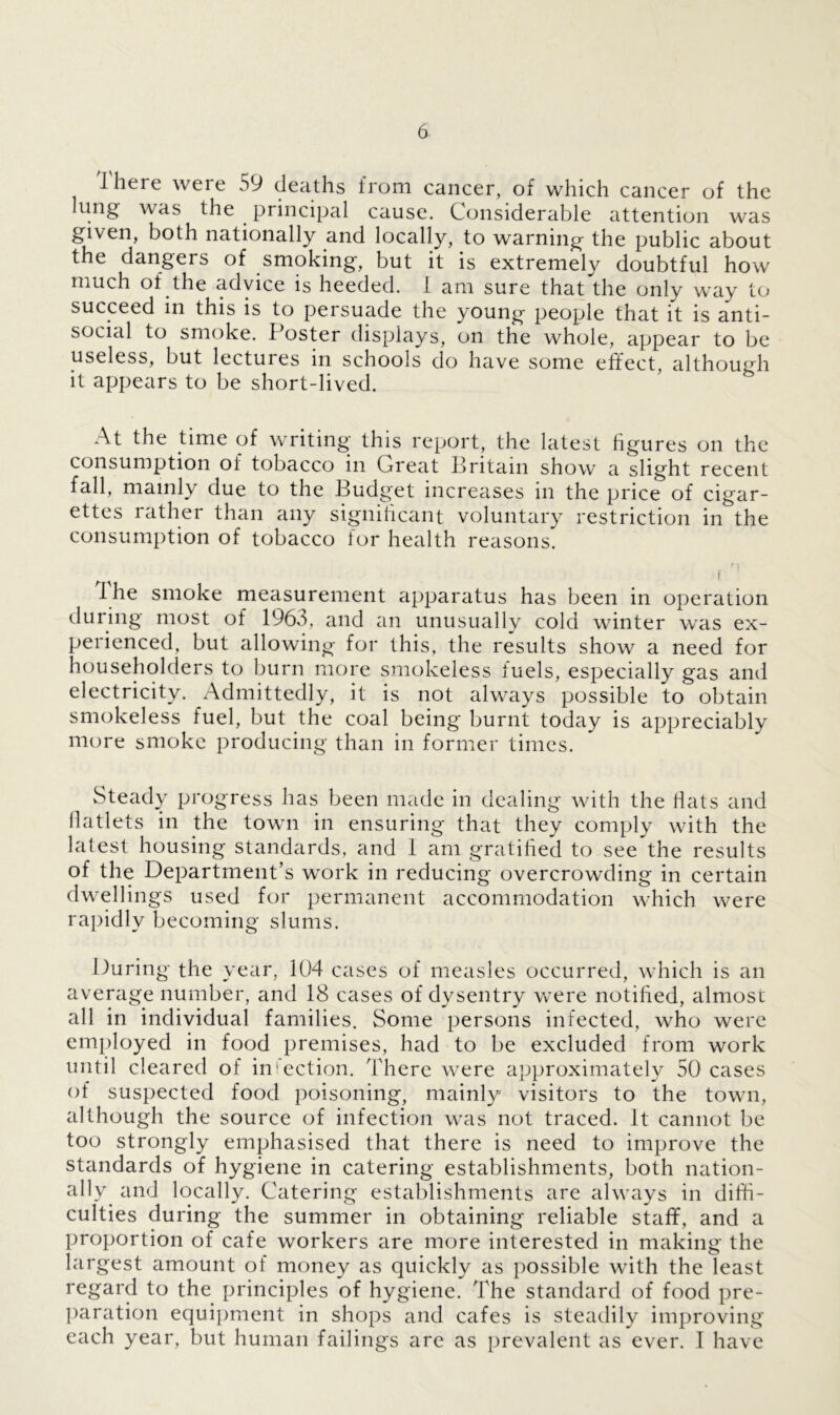 I here were 59 deaths from cancer, of which cancer of the lung was the principal cause. Considerable attention was given, both nationally and locally, to warning the public about the dangers of smoking, but it is extremely doubtful how much of the advice is heeded. I am sure that the only way to succeed in this is to persuade the young people that it is anti- social to smoke. Poster displays, on the whole, appear to be useless, but lectures in schools do have some effect, although it appears to be short-lived. At the time of writing this report, the latest figures on the consumption of tobacco in Great Britain show a slight recent fall, mainly due to the Budget increases in the price of cigar- ettes rather than any significant voluntary restriction in the consumption of tobacco for health reasons. i ' t he smoke measurement apparatus has been in operation during most of 1963, and an unusually cold winter was ex- perienced, but allowing for this, the results show a need for householders to burn more smokeless fuels, especially gas and electricity. Admittedly, it is not always possible to obtain smokeless fuel, but the coal being burnt today is appreciably more smoke producing than in former times. Steady progress has been made in dealing with the fiats and liatlets in the town in ensuring that they comply with the latest housing standards, and I am gratified to see the results of the Department’s work in reducing overcrowding in certain dwellings used for permanent accommodation which were rapidly becoming slums. During the year, 104 cases of measles occurred, which is an average number, and 18 cases of dysentry were notified, almost all in individual families. Some persons infected, who were employed in food premises, had to be excluded from work until cleared of in lection. There were approximately 50 cases of suspected food poisoning, mainly visitors to the town, although the source of infection was not traced. It cannot be too strongly emphasised that there is need to improve the standards of hygiene in catering establishments, both nation- ally and locally. Catering establishments are always in diffi- culties during the summer in obtaining reliable staff, and a proportion of cafe workers are more interested in making the largest amount of money as quickly as possible with the least regard to the principles of hygiene. The standard of food pre- paration equipment in shops and cafes is steadily improving each year, but human failings are as prevalent as ever. I have