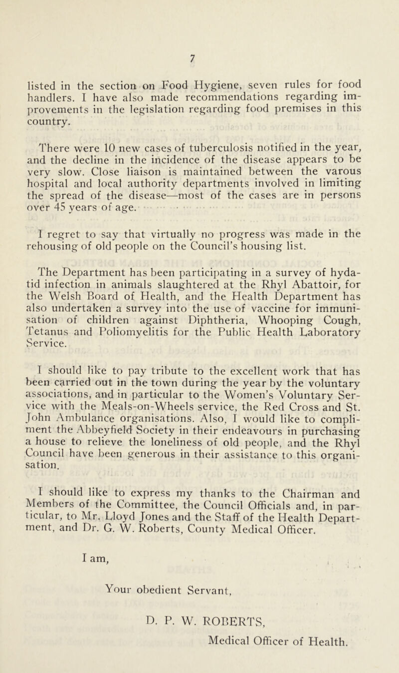 listed in the section on Food Hygiene, seven rules for food handlers. I have also made recommendations regarding im- provements in the legislation regarding food premises in this country. There were 10 new cases of tuberculosis notified in the year, and the decline in the incidence of the disease appears to be very slow. Close liaison is maintained between the varous hospital and local authority departments involved in limiting the spread of the disease—most of the cases are in persons over 45 years of age. I regret to say that virtually no progress was made in the rehousing of old people on the Council's housing list. The Department has been participating in a survey of hyda- tid infection in animals slaughtered at the Rhyl Abattoir, for the Welsh Board of Health, and the Health Department has also undertaken a survey into the use of vaccine for immuni- sation of children against Diphtheria, Whooping Cough, Tetanus and Poliomyelitis for the Public Health laboratory vService. T should like to pay tribute to the excellent work that has been carried out in the town during the year bv the voluntary associations, and in particular to the Women’s Voluntary Ser- vice with the Meals-on-Wheels service, the Red Cross and St. John Ambulance organisations. Also, I would like to compli- ment the Abbeyfield Society in their endeavours in purchasing a house to relieve the loneliness of old people, and the Rhyl Council have been generous in their assistance to this organi- sation. I should like to express my thanks to the Chairman and Members of the Committee, the Council Officials and, in par- ticular, to Mr. Floyd Jones and the Staff of the Health Depart- ment, and Dr. G. W. Roberts, County Medical Officer. I am, 4 . % Your obedient Servant, r D. P. W. ROBERTS, Medical Officer of Health.