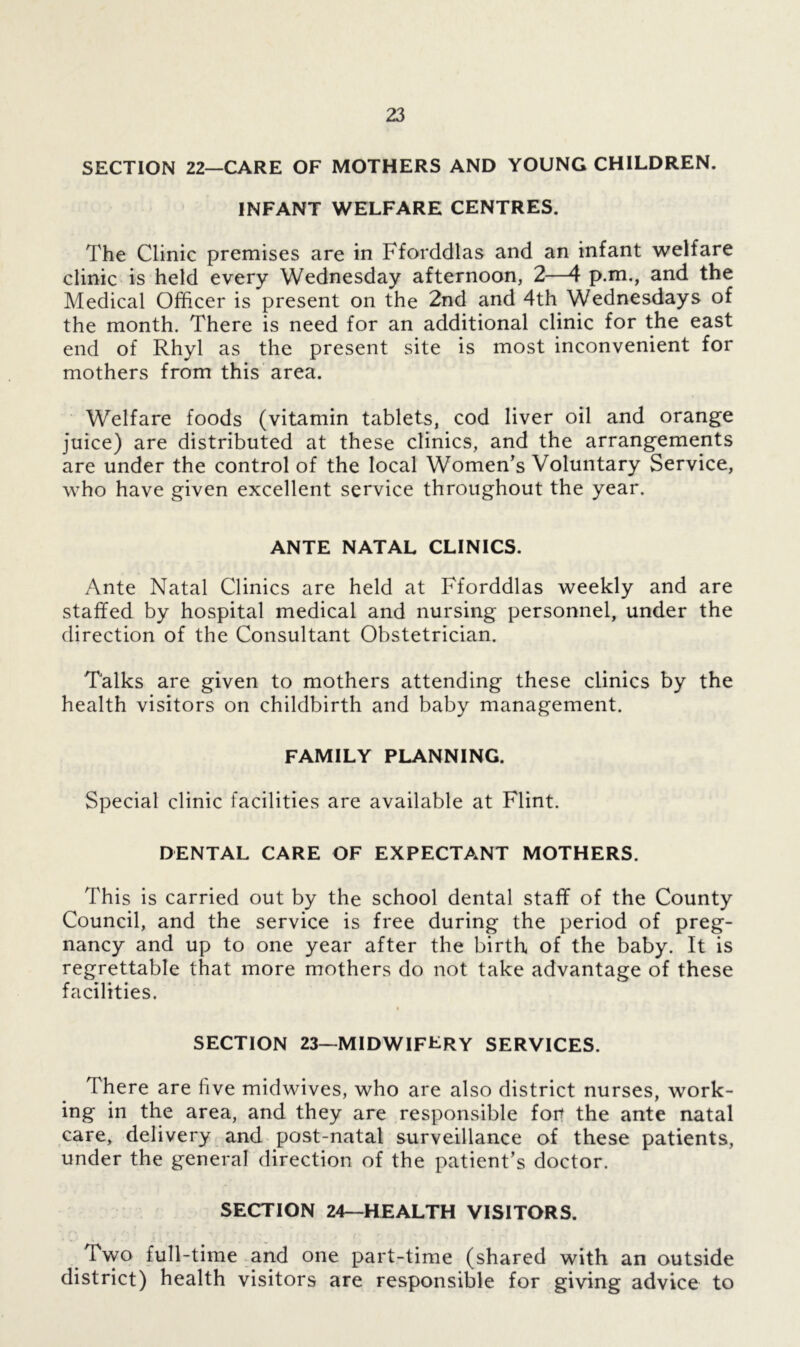SECTION 22—CARE OF MOTHERS AND YOUNG CHILDREN. INFANT WELFARE CENTRES. The Clinic premises are in Fforddlas and an infant welfare clinic is held every Wednesday afternoon, 2—4 p.m., and the Medical Officer is present on the 2nd and 4th Wednesdays of the month. There is need for an additional clinic for the east end of Rhyl as the present site is most inconvenient for mothers from this area. Welfare foods (vitamin tablets, cod liver oil and orange juice) are distributed at these clinics, and the arrangements are under the control of the local Women’s Voluntary Service, who have given excellent service throughout the year. ANTE NATAL CLINICS. Ante Natal Clinics are held at Fforddlas weekly and are staffed by hospital medical and nursing personnel, under the direction of the Consultant Obstetrician. Talks are given to mothers attending these clinics by the health visitors on childbirth and baby management. FAMILY PLANNING. Special clinic facilities are available at Flint. DENTAL CARE OF EXPECTANT MOTHERS. This is carried out by the school dental staff of the County Council, and the service is free during the period of preg- nancy and up to one year after the birth of the baby. It is regrettable that more mothers do not take advantage of these facilities. SECTION 23—MIDWIFERY SERVICES. There are five midwives, who are also district nurses, work- ing in the area, and they are responsible for? the ante natal care, delivery and post-natal surveillance of these patients, under the general direction of the patient’s doctor. SECTION 24—HEALTH VISITORS. Two full-time and one part-time (shared with an outside district) health visitors are responsible for giving advice to