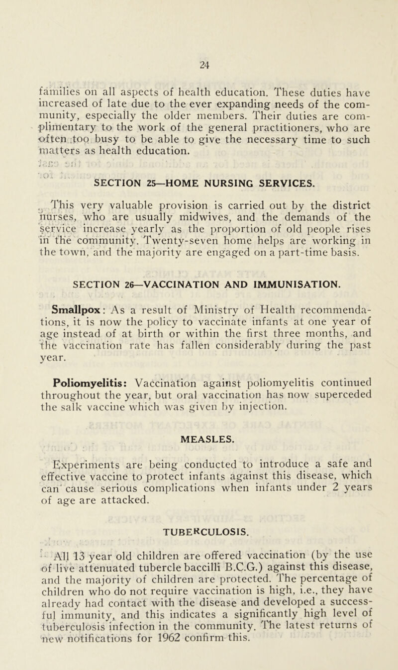families on all aspects of health education. These duties have increased of late due to the ever expanding needs of the com- munity, especially the older members. Their duties are com- plimentary to the work of the general practitioners, who are often ;too busy to be able to give the necessary time to such matters as health education. ‘iucu tub SECTION 25—HOME NURSING SERVICES. This very valuable provision is carried out by the district nurses, who are usually midwives, and the demands of the service increase yearly as the proportion of old people rises in the community. Twenty-seven home helps are working in the town, and the majority are engaged on a part-time basis. SECTION 26—VACCINATION AND IMMUNISATION. . • * \ Smallpox: As a result of Ministry of Health recommenda- tions, it is now the policy to vaccinate infants at one year of age instead of at birth or within the first three months, and the vaccination rate has fallen considerably during the past year. Poliomyelitis: Vaccination against poliomyelitis continued throughout the year, but oral vaccination has now superceded the salk vaccine which was given by injection. MEASLES. t *. „ i . . - * ‘ j- . . Experiments are being conducted to introduce a safe and effective vaccine to protect infants against this disease, which can'cause serious complications when infants under 2 years of age are attacked. TUBERCULOSIS. All 13 year old children are offered vaccination (by the use of live attenuated tubercle baccilli B.C.G.) against this disease, and the majority of children are protected. The percentage of children who do not require vaccination is high, i.e., they have already had contact with the disease and developed a success- ful immunity, and this indicates a significantly high level of tuberculosis infection in the community. The latest returns of new notifications for 1962 confirm this.