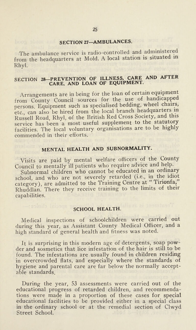 SECTION 27—AMBULANCES. The ambulance service is radio-controlled and .administered from the headquarters at Mold. A local station is situated in Rhyl. SECTION 28—PREVENTION OF CARE, AND LOAN ILLNESS, CARE AND AFTER OF EQUIPMENT. Arrangements are in being for the loan of certain equipment from County Council sources for the use of handicapped persons. Equipment such as specialised bedding, wheel chairs, etc., can also be hired from the local branch headquarters in Russell Road, Rhyl, of the British Red Cross Society, and this service has been a most useful supplement to the statutory facilities. The local voluntary organisations are to be highly commended in their efforts. MENTAL HEALTH AND SUBNORMALITY. Visits are paid by mental welfare officers of the County Council to mentally ill patients who require advice and help. Subnormal children who cannot be educated in an ordinary school, and who are not severely retarded (i.e., in the idiot category), are admitted to the T raining Centre at Tirionfa, Rhuddlan. There they receive training to the limits of their capabilities. SCHOOL HEALTH. Medical inspections of schoolchildren were carried out during this year, as Assistant County Medical Officer, and a high standard of general health and fitness was noted. It is surprising in this modern age of detergents, soap pow- der and sosmetics that lice infestation of the hair is still to be found. The infestations are usually found in children residing in overcrowded flats, and especially where the standards of hygiene and parental care are far below the normally accept- able standards. During the year, 53 assessments were carried out of the educational progress of retarded children, and recommenda- tions were made in a proportion of these cases for special educational facilities to be provided either in a special class in the ordinary school or at the remedial section of Clwyd Street School.