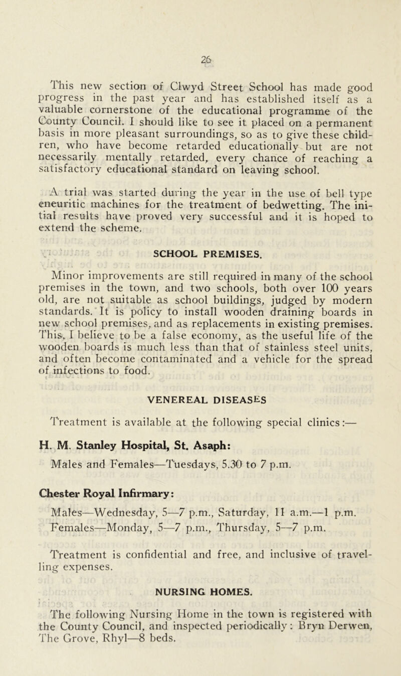 This new section of Clwyd Street School has made good progress in the past year and has established itself as a valuable cornerstone of the educational programme of the County Council. I should like to see it placed on a permanent basis in more pleasant surroundings, so as to give these child- ren, who have become retarded educationally but are not necessarily mentally retarded, every chance of reaching a satisfactory educational standard on leaving school. A trial was started during the year in the use of bell type eneuritic machines for the treatment of bedwetting. The ini- tial results have proved very successful and it is hoped to extend the scheme. SCHOOL PREMISES. Minor improvements are still required in many of the school premises in the town, and two schools, both over 100 years old, are not suitable as school buildings, judged by modern standards. It is policy to install wooden draining boards in new school premises, and as replacements in existing premises. This-, I believe to be a false economy, as the useful life of the wooden boards is much less than that of stainless steel units, and often become contaminated and a vehicle for the spread of infections to food. VENEREAL DISEASLS Treatment is available at the following special clinics:— H. M. Stanley Hospital, St. Asaph: Males and Females—Tuesdays, 5.30 to 7 p.m. Chester Royal Infirmary: Males—Wednesday, 5—7 p.m., Saturday, 11 a.m.—1 p.m. Females—Monday, 5—7 p.m., Thursday, 5—7 p.m. Treatment is confidential and free, and inclusive of travel- ling expenses. NURSING HOMES. i - i <■*« <f» • *. The following Nursing Home in the town is registered with the County Council, and inspected periodically: Bryn Derwen, The Grove, Rhyl—8 beds.