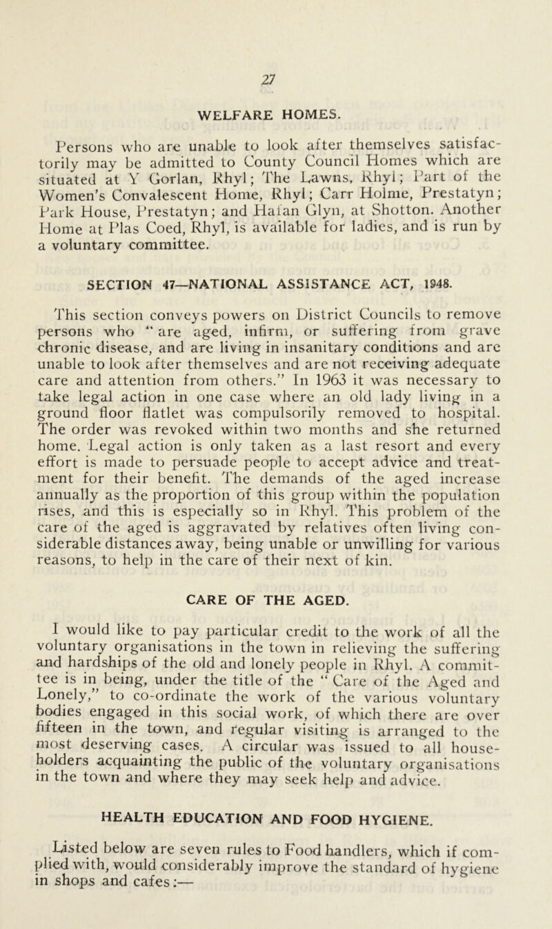WELFARE HOMES. Persons who are unable to look after themselves satisfac- torily may be admitted to County Council Homes which are situated at Y Gorlan, Rhyl; The Pawns, Rhyl; Part oi the Women’s Convalescent Home, Rhyl; Carr Holme, Prestatyn; Park House, Prestatyn; and Halan Glyn, at Shotton. Another Home at Plas Coed, Rhyl, is available for ladies, and is run by a voluntary committee. SECTION 47—NATIONAL ASSISTANCE ACT, 1948. This section conveys powers on District Councils to remove persons who “ are aged, infirm, or suffering from grave chronic disease, and are living in insanitary conditions and are unable to look after themselves and are not receiving adequate care and attention from others.” In 1963 it was necessary to take legal action in one case where an old lady living in a ground floor flatlet was compulsorily removed to hospital. The order was revoked within two months and she returned home. Legal action is only taken as a last resort and every effort is made to persuade people to accept advice and treat- ment for their benefit. The demands of the aged increase annually as the proportion of this group within the population rises, and this is especially so in Rhyl. This problem of the care of the aged is aggravated by relatives often living con- siderable distances away, being unable or unwilling for various reasons, to help in the care of their next of kin. CARE OF THE AGED. I would like to pay particular credit to the work of all the voluntary organisations in the town in relieving the suffering and hardships of the old and lonely people in Rhyl. A commit- tee is in being, under the title of the “ Care of the Aged and Lonely, to co-ordinate the work of the various voluntary bodies engaged in this social work, of which there are over fifteen in the town, and regular visiting is arranged to the most deserving cases. A circular was issued to all house- holders acquainting the public of the voluntary organisations in the town and where they may seek help and advice. HEALTH EDUCATION AND FOOD HYGIENE. Listed below are seven rules to Food handlers, which if com- plied with, would considerably improve the standard of hygiene in shops and cafes:—