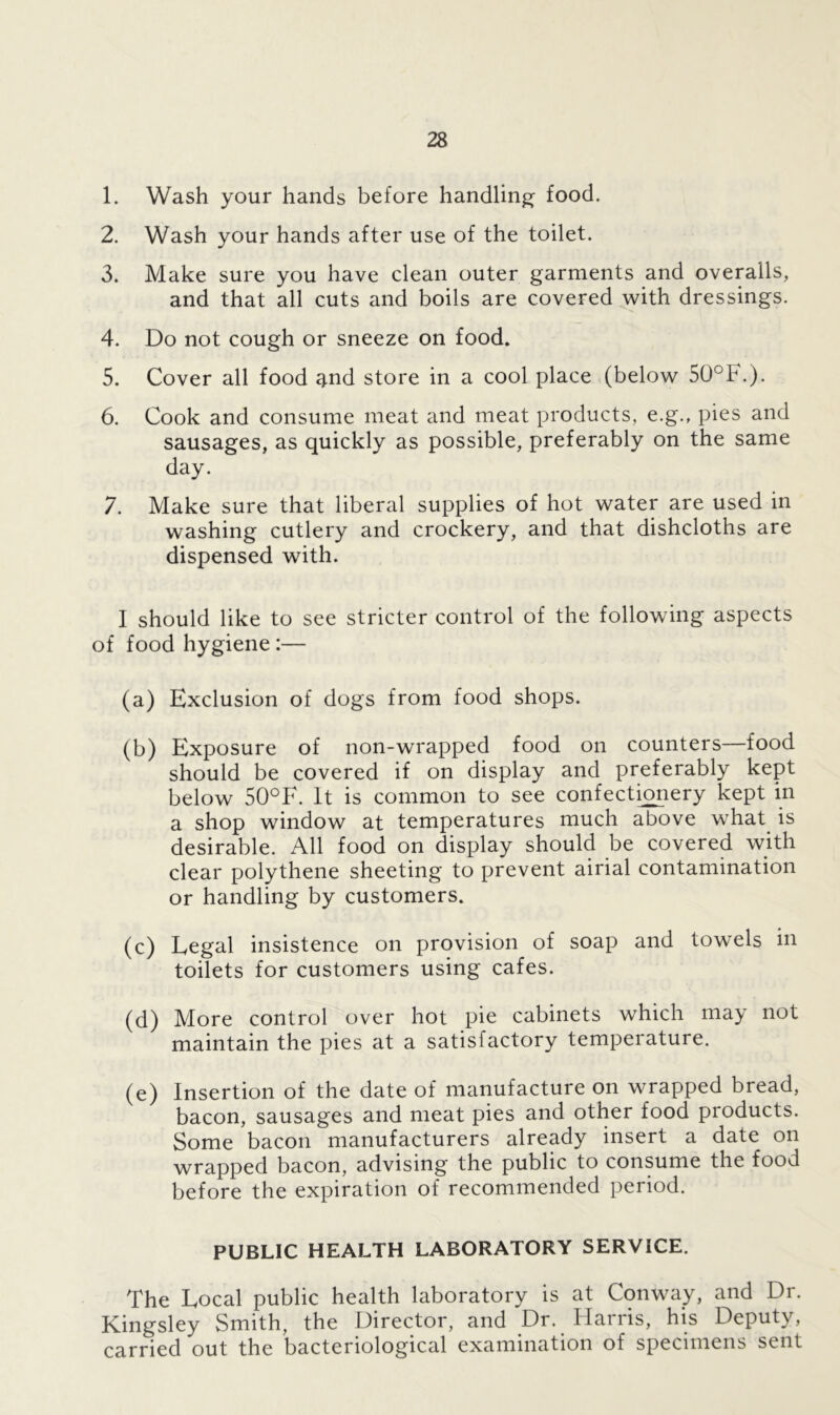 1. Wash your hands before handling food. 2. Wash your hands after use of the toilet. 3. Make sure you have clean outer garments and overalls, and that all cuts and boils are covered with dressings. 4. Do not cough or sneeze on food. 5. Cover all food ^nd store in a cool place (below 50°F.). 6. Cook and consume meat and meat products, e.g., pies and sausages, as quickly as possible, preferably on the same day. 7. Make sure that liberal supplies of hot water are used in washing cutlery and crockery, and that dishcloths are dispensed with. I should like to see stricter control of the following aspects of food hygiene:— (a) Exclusion of dogs from food shops. (b) Exposure of non-wrapped food on counters—food should be covered if on display and preferably kept below 50°F. It is common to see confectionery kept in a shop window at temperatures much above what is desirable. All food on display should be covered with clear polythene sheeting to prevent airial contamination or handling by customers. (c) Legal insistence on provision of soap and towels in toilets for customers using cafes. (d) More control over hot pie cabinets which may not maintain the pies at a satisfactory temperature. (e) Insertion of the date of manufacture on wrapped bread, bacon, sausages and meat pies and other food products. Some bacon manufacturers already insert a date on wrapped bacon, advising the public to consume the food before the expiration of recommended period. PUBLIC HEALTH LABORATORY SERVICE. The Local public health laboratory is at Conway, and Dr. Kingsley Smith, the Director, and Dr. llatiis, his Deputy, carried out the bacteriological examination of specimens sent
