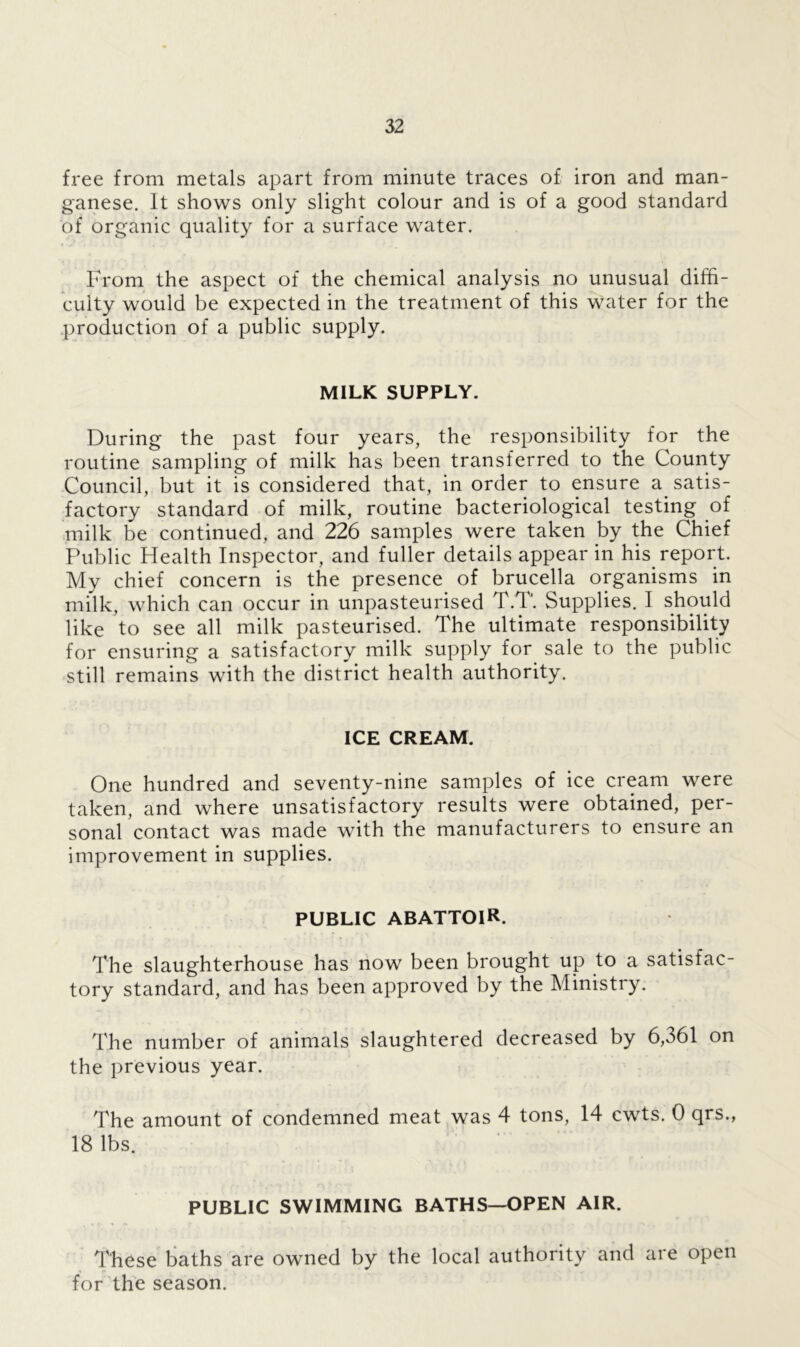 free from metals apart from minute traces of iron and man- ganese. It shows only slight colour and is of a good standard of organic quality for a surface water. From the aspect of the chemical analysis no unusual diffi- culty would be expected in the treatment of this water for the production of a public supply. MILK SUPPLY. During the past four years, the responsibility for the routine sampling of milk has been transferred to the County Council, but it is considered that, in order to ensure a satis- factory standard of milk, routine bacteriological testing of milk be continued, and 226 samples were taken by the Chief Public Health Inspector, and fuller details appear in his. report. My chief concern is the presence of brucella organisms in milk, which can occur in unpasteurised T.T. Supplies. I should like to see all milk pasteurised. The ultimate responsibility for ensuring a satisfactory milk supply for sale to the public still remains with the district health authority. ICE CREAM. One hundred and seventy-nine samples of ice cream were taken, and where unsatisfactory results were obtained, per- sonal contact was made with the manufacturers to ensure an improvement in supplies. PUBLIC ABATTOIR. The slaughterhouse has now been brought up to a satisfac- tory standard, and has been approved by the Ministry. The number of animals slaughtered decreased by 6,361 on the previous year. The amount of condemned meat was 4 tons, 14 cwts. 0 qrs., 18 lbs. PUBLIC SWIMMING BATHS—OPEN AIR. These baths are owned by the local authority and are open for the season.