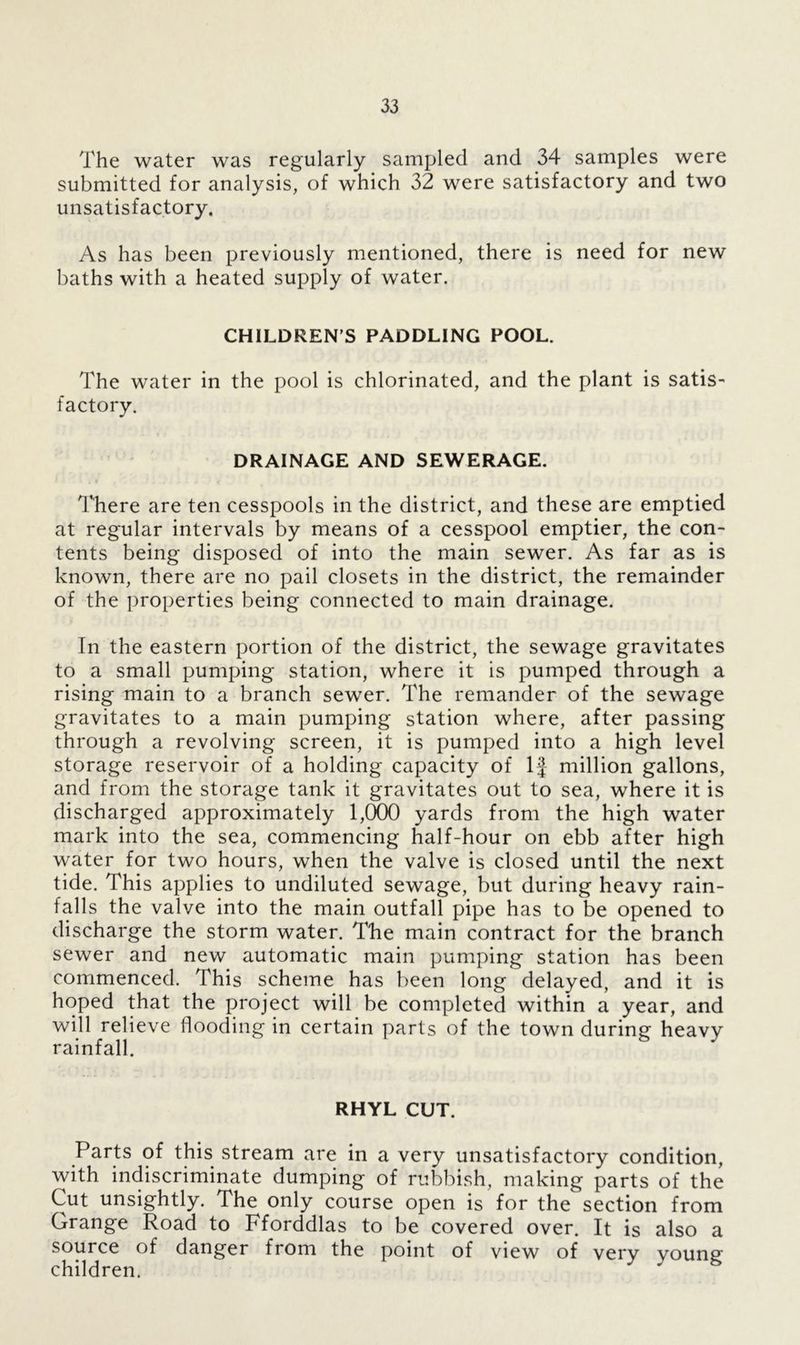 The water was regularly sampled and 34 samples were submitted for analysis, of which 32 were satisfactory and two unsatisfactory. As has been previously mentioned, there is need for new baths with a heated supply of water. CHILDREN S PADDLING POOL. The water in the pool is chlorinated, and the plant is satis- factory. DRAINAGE AND SEWERAGE. There are ten cesspools in the district, and these are emptied at regular intervals by means of a cesspool emptier, the con- tents being disposed of into the main sewer. As far as is known, there are no pail closets in the district, the remainder of the properties being connected to main drainage. In the eastern portion of the district, the sewage gravitates to a small pumping station, where it is pumped through a rising main to a branch sewer. The remander of the sewage gravitates to a main pumping station where, after passing through a revolving screen, it is pumped into a high level storage reservoir of a holding capacity of If million gallons, and from the storage tank it gravitates out to sea, where it is discharged approximately 1,000 yards from the high water mark into the sea, commencing half-hour on ebb after high water for two hours, when the valve is closed until the next tide. This applies to undiluted sewage, but during heavy rain- falls the valve into the main outfall pipe has to be opened to discharge the storm water. The main contract for the branch sewer and new automatic main pumping station has been commenced. This scheme has been long delayed, and it is hoped that the project will be completed within a year, and will relieve flooding in certain parts of the town during heavy rainfall. RHYL CUT. Parts of this stream are in a very unsatisfactory condition, with indiscriminate dumping of rubbish, making parts of the Cut unsightly. The only course open is for the section from Grange Road to Fforddlas to be covered over. It is also a source of danger from the point of view of very young children.