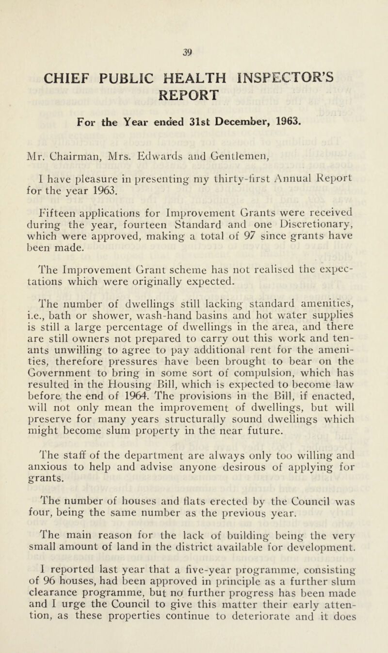CHIEF PUBLIC HEALTH INSPECTOR’S REPORT For the Year ended 31st December, 1963. Mr. Chairman, Mrs. Edwards and Gentlemen, 1 have pleasure in presenting my thirty-lirst Annual Report for the year 1963. Fifteen applications for Improvement Grants were received during the year, fourteen Standard and one Discretionary, which were approved, making a total of 97 since grants have been made. The Improvement Grant scheme has not realised the expec- tations which were originally expected. The number of dwellings still lacking standard amenities, i.e., bath or shower, wash-hand basins and hot water supplies is still a large percentage of dwellings in the area, and there are still owners not prepared to carry out this work and ten- ants unwilling to agree to pay additional rent for the ameni- ties, therefore pressures have been brought to bear on the Government to bring in some sort of compulsion, which has resulted in the Housing Bill, which is expected to become law before, the end of 1964. The provisions in the Bill, if enacted, will not only mean the improvement of dwellings, but will preserve for many years structurally sound dwellings which might become slum property in the near future. The staff of the department are always only too willing and anxious to help and advise anyone desirous of applying for grants. The number of houses and flats erected by the Council was four, being the same number as the previous year. The main reason for the lack of building being the very small amount of land in the district available for development. I reported last year that a five-year programme, consisting of 96 houses, had been approved in principle as a further slum clearance programme, but no' further progress has been made and I urge the Council to give this matter their early atten- tion, as these properties continue to deteriorate and it does
