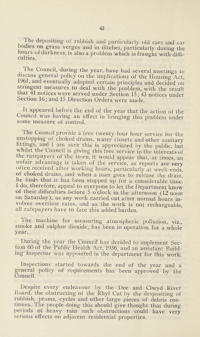 lhe depositing of rubbish and particularly old cars and car bodies on grass verges and in ditches, particularly during the hours of darkness, is also a problem which is fraught with diffi- culties. lhe Council, during the year, have had several meetings to discuss general policy on the implications of the Housing Act, 1961, and eventually adopted certain principles and decided on stringent measuies to deal with the problem, with the result that 41 notices were served under Section 15*43 notices under Section 16; and 15 Direction Orders were made. It appeared oefoie the end of the year that the action oi the Council was having an effect in bringing this problem under some measure of control. lhe Council provide a free twenty-four hour service for the unstopping oi choked drains, water closets and other sanitary fittings, and 1 am sure this is appreciated by the public, but whilst the Council is giving this free service in the interests of the ratepayers of the town, it would appear that, at times, an unfair advantage is taken of the service, as reports are very often received after working hours, particularly at week-ends, of choked drains, and when a man goes to release the drain, he hnda that it has been stopped up for a considerable time. 1 do, therefore, appeal to everyone to let the Department know of their difficulties before 5 o’clock in the afternoon (12 noon on Saturday), as any work carried out after normal hours in- volves overtime rates, and as the work is not rechargeable, all ratepayers have to face this added burden. lhe machine for measuring atmospheric pollution, viz., smoke and sulphur dioxide, has been in operation for a whole year. During the year the Council has decided to implement Sec- tion 60 of the Public Plealth Act, 1936, and an assistant Build- ing Inspector was appointed in the department for this work. Inspections started towards the end of the year and a general policy of requirements has been approved bv the Council. Despite every endeavour by the Dee and Clwyd River Board, the obstructing of the Rhyl Cut by the despositing of rubbish, prams, cycles and other large pieces of debris con- tinues. The people doing this should give thought that during periods of heavy rain such obstructions could have very serious effects on adjacent residential properties.