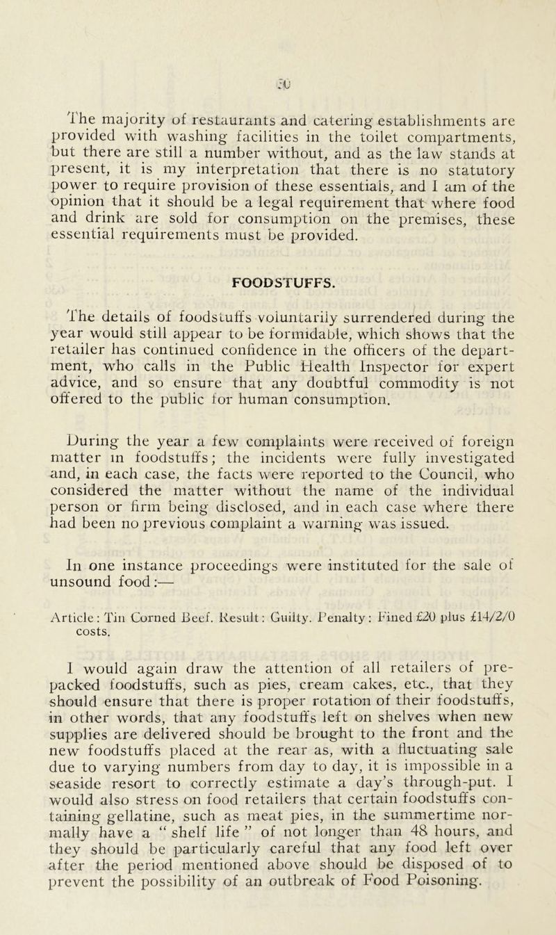 1 he majority of restaurants and catering establishments are provided with washing facilities in the toilet compartments, but there are still a number without, and as the law stands at present, it is my interpretation that there is no statutory power to require provision of these essentials, and I am of the opinion that it should be a legal requirement that where food and drink are sold for consumption on the premises, these essential requirements must be provided. FOODSTUFFS. The details of foodstuffs voluntarily surrendered during the year would still appear to be formidable, which shows that the retailer has continued confidence in the officers of the depart- ment, who calls in the Public Health Inspector for expert advice, and so ensure that any doubtful commodity is not offered to the public lor human consumption. During the year a few complaints were received of foreign matter in foodstuffs; the incidents were fully investigated and, in each case, the facts were reported to the Council, who considered the matter without the name of the individual person or firm being disclosed, and in each case where there had been no previous complaint a warning was issued. in one instance proceedings were instituted for the sale of unsound food:— Article: Tin Corned Beef. Result: Guilty. Penalty: Pined £20 plus £14/2/0 costs. I would again draw the attention of all retailers of pre- packed foodstuffs, such as pies, cream cakes, etc., that they should ensure that there is proper rotation of their foodstuffs, in other words, that any foodstuffs left on shelves when new supplies are delivered should be brought to the front and the new foodstuffs placed at the rear as, with a fluctuating sale due to varying numbers from day to day, it is impossible in a seaside resort to correctly estimate a day’s through-put. I would also stress on food retailers that certain foodstuffs con- taining gellatine, such as meat pies, in the summertime nor- mally have a “ shelf life ” of not longer than 48 hours, and they should be particularly careful that any food left over after the period mentioned above should be disposed of to prevent the possibility of an outbreak of Food Poisoning.