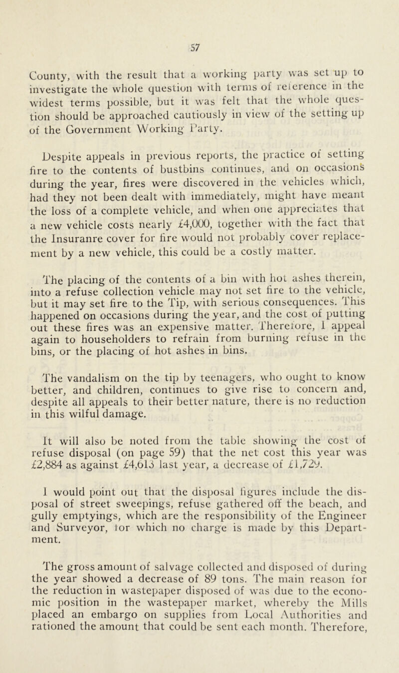 County, with the result that a working party was set up to investigate the whole question w ith terms of reference in the widest terms possible, but it was felt that the whole ques- tion should be approached cautiously in view of the setting up of the Government Working' Party. Despite appeals in previous reports, the practice of setting fire to the contents of bustbins continues, and on occasion^ during the year, fires were discovered in the vehicles which, had they not been dealt with immediately, might have meant the loss of a complete vehicle, and when one appreciates that a new vehicle costs nearly £4,000, together with the fact that the Insuranre cover for lire would not probably cover replace- ment by a new vehicle, this could be a costly matter. The placing of the contents of a bin with hot ashes therein, into a refuse collection vehicle may not set fire to the vehicle, but it may set fire to the Tip, with serious consequences. 1 his happened on occasions during the year, and the cost of putting- out these fires was an expensive matter. Thereiore, i appeal again to householders to refrain from burning refuse in the bins, or the placing of hot ashes in bins. The vandalism on the tip by teenagers, who ought to know better, and children, continues to give rise to concern and, despite all appeals to their better nature, there is no reduction in this wilful damage. It will also be noted from the table showing the cost of refuse disposal (on page 59) that the net cost this year was £2,884 as against £4,Old last year, a decrease of £1,729. 1 would point out that the disposal figures include the dis- posal of street sweepings, refuse gathered off the beach, and gully emptyings, which are the responsibility of the Engineer and Surveyor, tor which no charge is made by this Depart- ment. The gross amount of salvage collected and disposed of during the year showed a decrease of 89 tons. The main reason for the reduction in wastepaper disposed of was due to the econo- mic position in the wastepaper market, whereby the Mills placed an embargo on supplies from Local Authorities and rationed the amount that could be sent each month. Therefore,