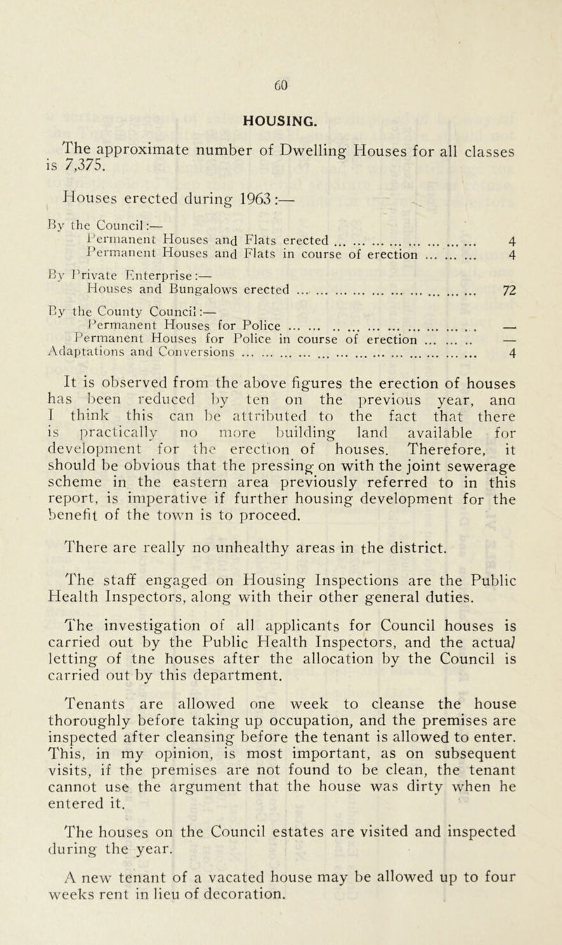 HOUSING. The approximate number of Dwelling; Houses for all classes is 7,375. Houses erected during 1963 :— By the Council:— Permanent Houses and Flats erected 4 Permanent Houses and Flats in course of erection ... 4 By Private Enterprise:— Houses and Bungalows erected ... 72 By the County Council:— Permanent Houses for Police — Permanent Houses for Police in course of erection — Adaptations and Conversions ... 4 It is observed from the above figures the erection of houses has been reduced by ten on the previous year, ana I think this can be attributed to the fact that there is practically no more building land available for development for the erection of houses. Therefore, it should be obvious that the pressing on with the joint sewerage scheme in the eastern area previously referred to in this report, is imperative if further housing development for the benefit of the town is to proceed. There are really no unhealthy areas in the district. The staff engaged on Housing Inspections are the Public Health Inspectors, along with their other general duties. The investigation of all applicants for Council houses is carried out by the Public Health Inspectors, and the actual letting of tne houses after the allocation by the Council is carried out by this department. Tenants are allowed one week to cleanse the house thoroughly before taking up occupation, and the premises are inspected after cleansing before the tenant is allowed to enter. This, in my opinion, is most important, as on subsequent visits, if the premises are not found to be clean, the tenant cannot use the argument that the house was dirty when he entered it. The houses on the Council estates are visited and inspected during the year. A new tenant of a vacated house may be allowed up to four weeks rent in lieu of decoration.
