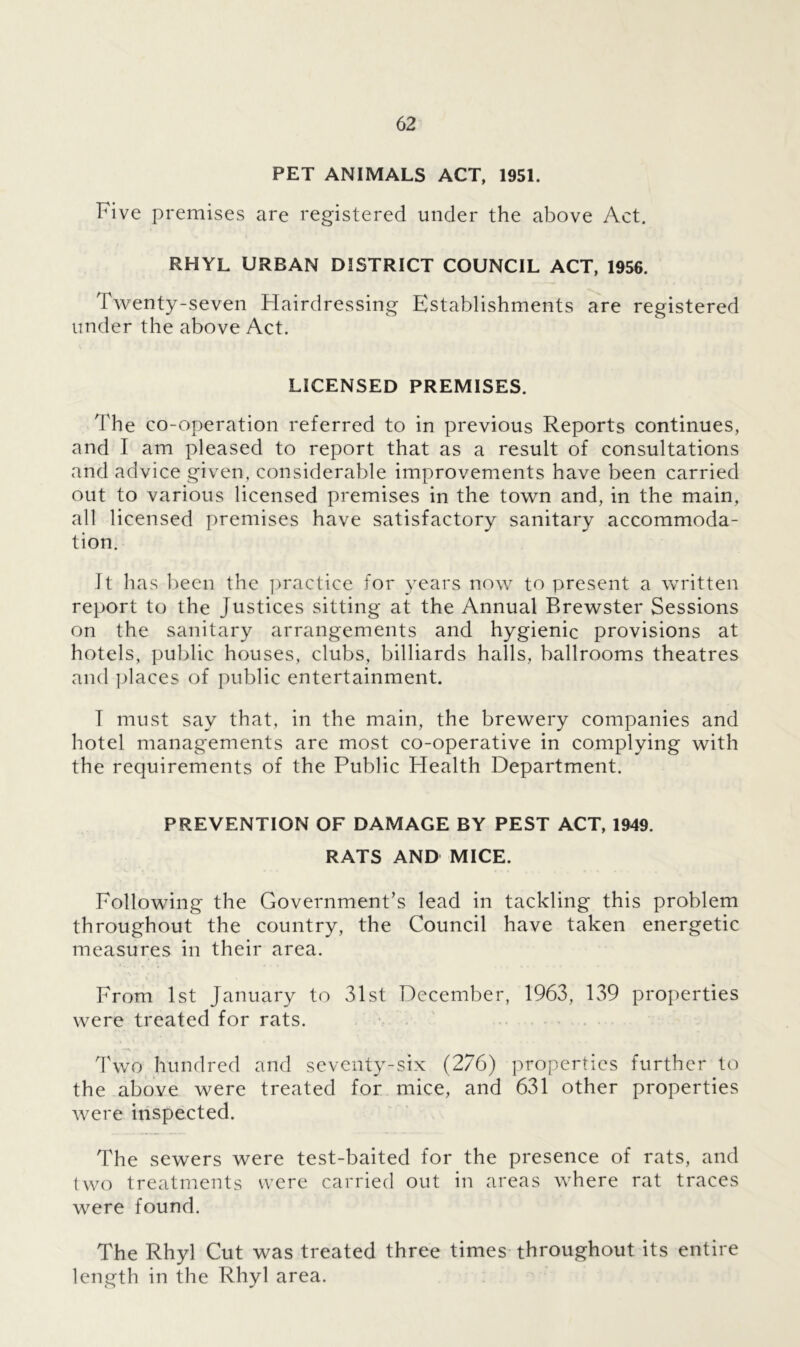 PET ANIMALS ACT, 1951. Five premises are registered under the above Act. RHYL URBAN DISTRICT COUNCIL ACT, 1956. Twenty-seven Hairdressing Establishments are registered under the above Act. LICENSED PREMISES. The co-operation referred to in previous Reports continues, and I am pleased to report that as a result of consultations and advice given, considerable improvements have been carried out to various licensed premises in the town and, in the main, all licensed premises have satisfactory sanitary accommoda- tion. It has been the practice for years now to present a written report to the Justices sitting at the Annual Brewster Sessions on the sanitary arrangements and hygienic provisions at hotels, public houses, clubs, billiards halls, ballrooms theatres and places of public entertainment. T must say that, in the main, the brewery companies and hotel managements are most co-operative in complying with the requirements of the Public Health Department. PREVENTION OF DAMAGE BY PEST ACT, 1949. RATS AND MICE. Following the Government’s lead in tackling this problem throughout the country, the Council have taken energetic measures in their area. From 1st January to 31st December, 1963, 139 properties were treated for rats. Two hundred and seventy-six (276) properties further to the above were treated for mice, and 631 other properties were inspected. The sewers were test-baited for the presence of rats, and two treatments were carried out in areas where rat traces were found. The Rhyl Cut was treated three times throughout its entire length in the Rhyl area.
