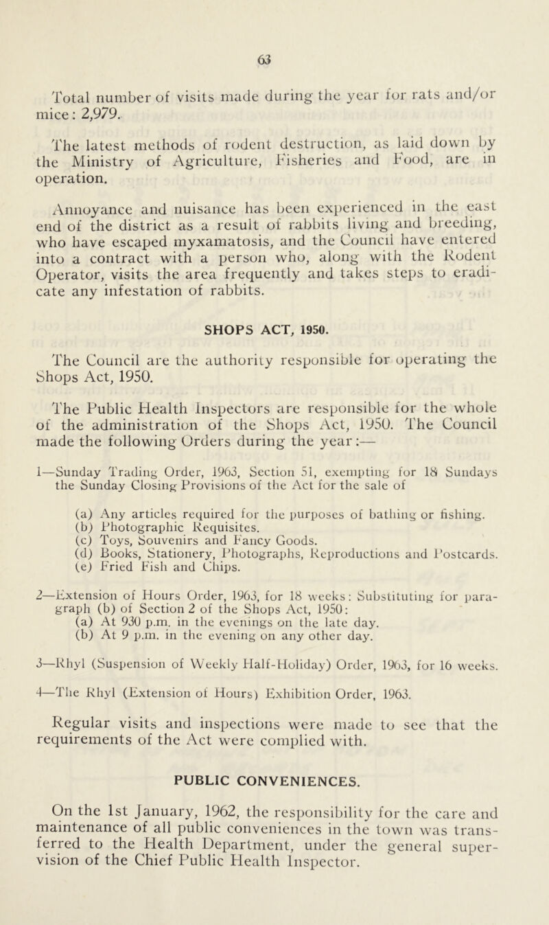 Total number of visits made during the year lor rats and/or mice: 2,979. The latest methods of rodent destruction, as laid down by the Ministry of Agriculture, Fisheries and hood, are in operation. Annoyance and nuisance has been experienced in the east end of the district as a result of rabbits living and breeding, who have escaped myxamatosis, and the Council have entered into a contract with a person who, along with the Rodent Operator, visits the area frequently and takes steps to eradi- cate any infestation of rabbits. SHOPS ACT, 1950. The Council are the authority responsible for operating the Shops Act, 1950. The Public Health Inspectors are responsible for the whole of the administration of the Shops Act, 1950. The Council made the following Orders during the year:— 1— Sunday Trading Order, i963, Section 51, exempting for IS Sundays the Sunday Closing Provisions of the Act for the sale of (a) Any articles required for the purposes of bathing or fishing. (b) Photographic Requisites. (c) Toys, Souvenirs and Fancy Goods. (d) Books, Stationery, Photographs, Reproductions and Postcards. (e) Fried Fish and Chips. 2— Extension of Hours Order, 1963, for 18 weeks: Substituting for para- graph (b) of Section 2 of the Shops Act, 1950: (a) At 930 p.m. in the evenings on the late day. (b) At 9 p.m. in the evening on any other day. 3— Rhyl (Suspension of Weekly Flalf-Holiday) Order, 1903, for 16 weeks. 4— The Rhyl (Extension of Hours) Exhibition Order, 1963. Regular visits and inspections were made to see that the requirements of the Act were complied with. PUBLIC CONVENIENCES. On the 1st January, 1962, the responsibility for the care and maintenance of all public conveniences in the town was trans- ferred to the Health Department, under the general super- vision of the Chief Public Health Inspector.
