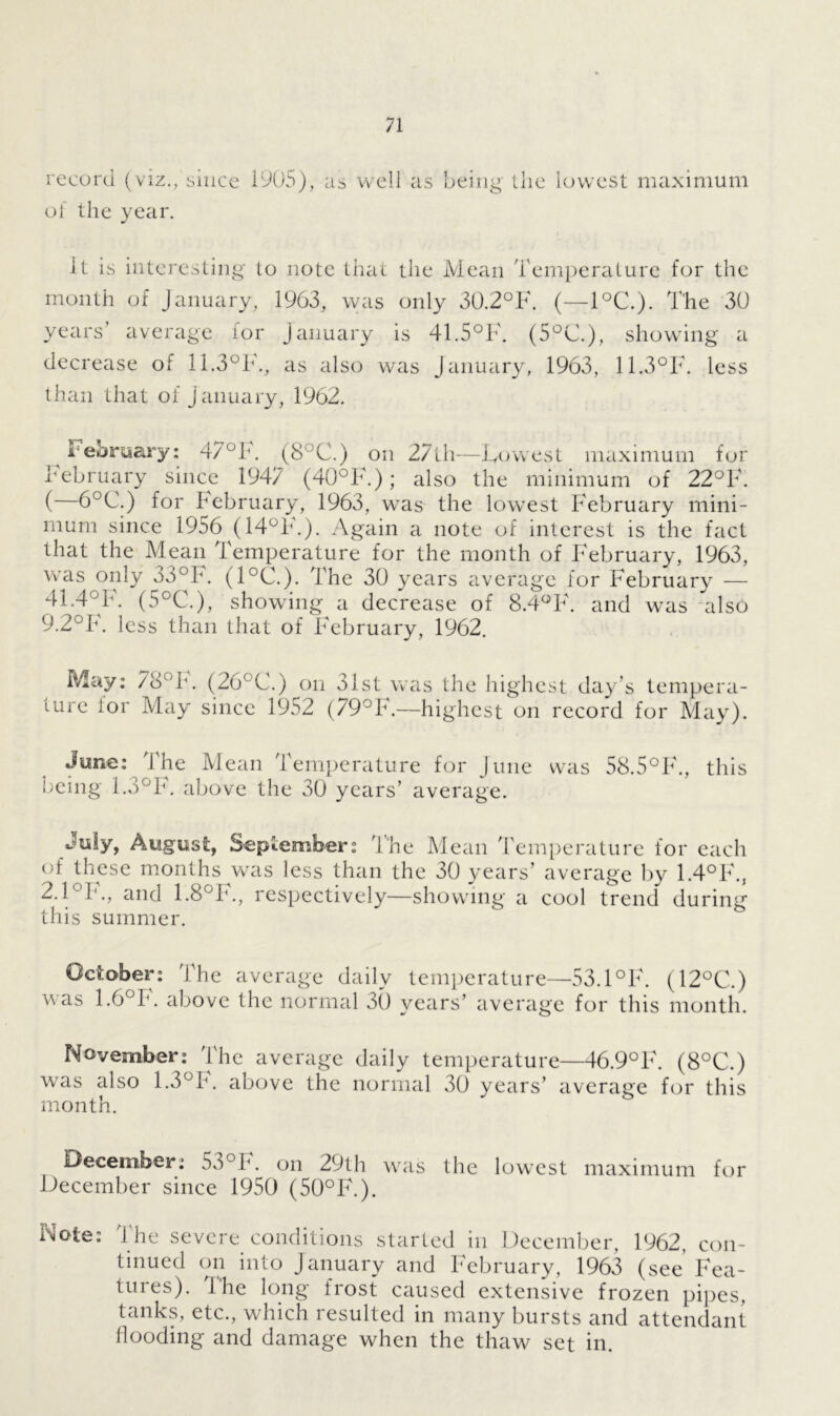 record (viz., since 1905), as of the year. well as being the lowest maximum It is interesting to note that the Mean Temperature for the month of January, 1963, was only 30.2°F. (—1°C.). The 30 years' average for January is 41.5°F. (5°C), showing a decrease of 11.3°F., as also was January, 1963, 11.3°F. less than that of January, 1962. i ebruary: 47°F. (8°C.) on 27th—Lowest maximum for February since 1947 (40°F.); also the minimum of 22°F. ( 6°C.) for February, 1963, was the lowest February mini- mum since 1956 (14°F.). Again a note of interest is the fact that the Mean Temperature for the month of February, 1963, was only 33°F. (1°C.) The 30 years average for February — 41.4°F. (5°C.), showing a decrease of 8.4°F. and was also 9.2°F. less than that of February, 1962. May: 78°F. (26°C.) on 31st was the highest day's tempera- ture lor May since 1952 (79°F.—highest on record for May). June: The Mean Temperature for June was 58.5°F\, this being 1.3°F. above the 30 years’ average. August, September: The Mean Temperature for each of these months was less than the 30 years’ average by 1.4°F\, 2.FF., and 1.8°F., respectively—showing a cool trend during this summer. October: The average daily temperature—53.1°F\ (12°C.) was 1.6°F. above the normal 30 years’ average for this month. November: The average daily temperature—46.9°F. (8°C.) was also 1.3°F. above the normal 30 years’ average for this month. December: 53°F. on 29th was the lowest maximum for December since 1950 (50°F.). Dote: The severe conditions started in December, 1962. con- tinued on into January and February, 1963 (see Fea- tuies). the long' frost caused extensive frozen pipes, tanks, etc., which resulted in many bursts and attendant flooding and damage when the thaw set in.