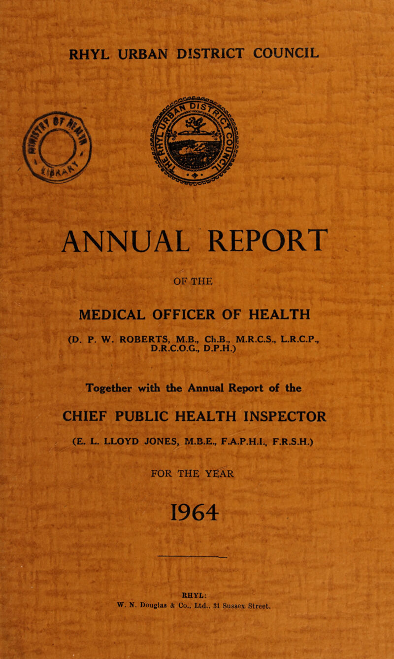 RHYL URBAN DISTRICT COUNCIL ANNUAL REPORT OF THE MEDICAL OFFICER OF HEALTH (D. P. W. ROBERTS, M.B., Ch.B., M.R.C.S., L.R.C.P., D.R.C.O.G., D.P.H.) ■ I • * Together with the Annual Report of the CHIEF PUBLIC HEALTH INSPECTOR (E. L. LLOYD JONES, M.B.E., F.A.P.H.I., F.R.S.H.) FOR THE YEAR 1964