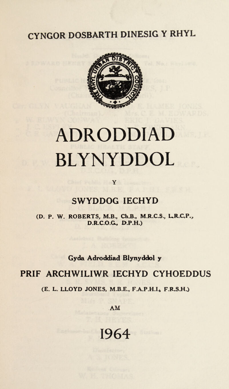 CYNGOR DOSBARTH D1NESIG Y RHYL ADRODDIAD BLYNYDDOL Y SWYDDOG IECHYD (D. P. W. ROBERTS, M.B., Ch.B„ M.R.C.S., UR.CP.^ D.R.C.O.G., D.P.H.) Gyda Adroddiad Blynyddol y PRIF ARCHWILIWR IECHYD CYHOEDDUS (E. L. LLOYD JONES, M.B.E., FA.P.H.U F.R.SJiJ AM 1964