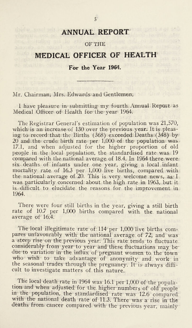 ANNUAL REPORT OFTHE MEDICAL OFFICER OF HEALTH For the Year 1964. Mr. Chairman* Mrs. Edwards and Gentlemen. 1 have pleasure in submitting my fourth Annual Report as Medical Officer oh Health for the year 1964. The Registrar General’s estimation of population was 21,570, which is an increase of 130 over the previous year. It is pleas- ing to record that the Births (368) exceeded Deaths (348) by 20 and the crude birth rate per 1,000 of the population was 17.1, and when adjusted for the higher proportion of old people in the local population, the standardised rate was 19 compared with the national average of 18.4. In 1964 there were six deaths of infants under one year, giving a local infant mortality rate of 16.3 per 1,000 live births, compared with the national average of 20. This is very welcome newrs, as I was particularly concerned about the high rate in 1963, but it is difficult to elucidate the reasons for the improvement in 1964. There were four still births in the year, giving a still birth rate of 10.7 per 1,000 births compared with the national average of 16.4. The local illegitimate rate of 114 per 1,000 live births com- pares unfavourably with the national average of 72, and was a steep rise on the previous year. This rate tends to fluctuate considerably from year'to year and these fluctuations may be* due to variation in the influx of pregnant women to the town who wish to take advantage of anonymity and work in the seasonal trades through the pregnancy. It is always diffi- cult to investigate matters of this nature. The local death rate in 1964 was 16.1 per 1,000 of the popula- tion and when adjusted for the higher numbers of old people in the population, the standardised rate was 12.6 compared with the national death rate of 11.3. There was a rise in the deaths fronu cancer compared with the previous year, mainly