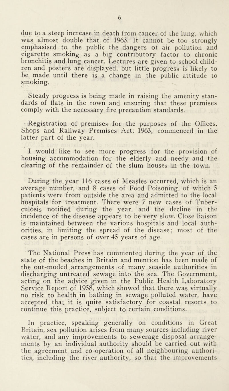due to a steep increase in death from cancer of the lung, which was almost double that of 1963. It cannot be too strongly emphasised to the public the dangers of air pollution and cigarette smoking as a big contributory factor to chronic bronchitis and lung cancer. Lectures are given to school child- ren and posters are displayed, but little progress is likely to be made until there is a change in the public attitude to smoking. Steady progress is being made in raising the amenity stan- dards of flats in the town and ensuring that these premises comply with the necessary fire precaution standards. Registration of premises for the purposes of the Offices, Shops and Railway Premises Act, 1963, commenced in the latter part of the year. I would like to see more progress for the provision of housing accommodation for the elderly and needy and the clearing of the remainder of the slum houses in the town. During the year 116 cases of Measles occurred, which is an average number, and 8 cases of Food Poisoning, of which 5 patients were from outside the area and admitted to the local hospitals for treatment. There were 7 new cases of Tuber- culosis notified during the year, and the decline in the incidence of the disease appears to be very slow. Close liaison is maintained between the various hospitals and local auth- orities, in limiting the spread of the disease; most of the cases are in persons of over 45 years of age. The National Press has commented during the year of the state of the beaches in Britain and mention has been made of the out-moded arrangements of many seaside authorities in discharging untreated sewage into the sea. The Government, acting on the advice given in the Public Health Laboratory Service Report of 1958, which showed that there was virtually no risk to health in bathing in sewage polluted water, have accepted that it is quite satisfactory for coastal resorts to continue this practice, subject to certain conditions. In practice, speaking generally on conditions in Great Britain, sea pollution arises from many sources including river water, and any improvements to sewerage disposal arrange- ments by an individual authority should be carried out with the agreement and co-operation of all neighbouring authori- ties, including the river authority, so that the improvements
