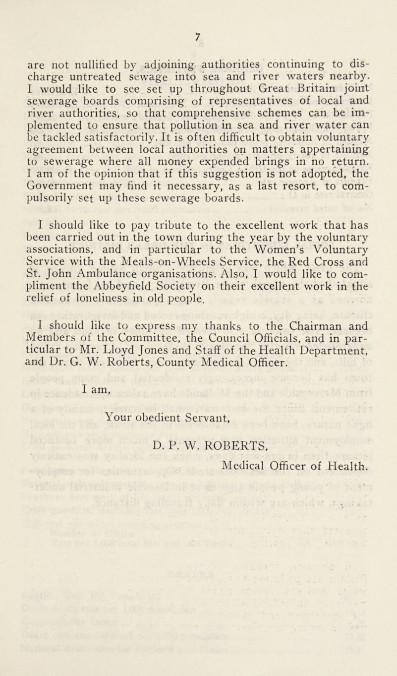 are not nullified by adjoining authorities continuing to dis- charge untreated sewage into sea and river waters nearby. I would like to see set up throughout Great Britain joint sewerage boards comprising of representatives of local and river authorities, so that comprehensive schemes can be im- plemented to ensure that pollution in sea and river water can be tackled satisfactorily. It is often difficult to obtain voluntary agreement between local authorities on matters appertaining to sewerage where all money expended brings in no return. 1 am of the opinion that if this suggestion is not adopted, the Government may find it necessary, as a last resort, to com- pulsorily set up these sewerage boards. I should like to pay tribute to the excellent work that has been carried out in the town during the year by the voluntary associations, and in particular to the Women’s Voluntary Service with the Meals-on-Wheels Service, the Red Cross and St. John Ambulance organisations. Also, I would like to com- pliment the Abbeyfield Society on their excellent work in the relief of loneliness in old people. I should like to express my thanks to the Chairman and Members of the Committee, the Council Officials, and in par- ticular to Mr. Lloyd Jones and Staff of the Health Department, and Dr. G. W. Roberts, County Medical Officer. I am. Your obedient Servant, D. P. W. ROBERTS, Medical Officer of Plealth.