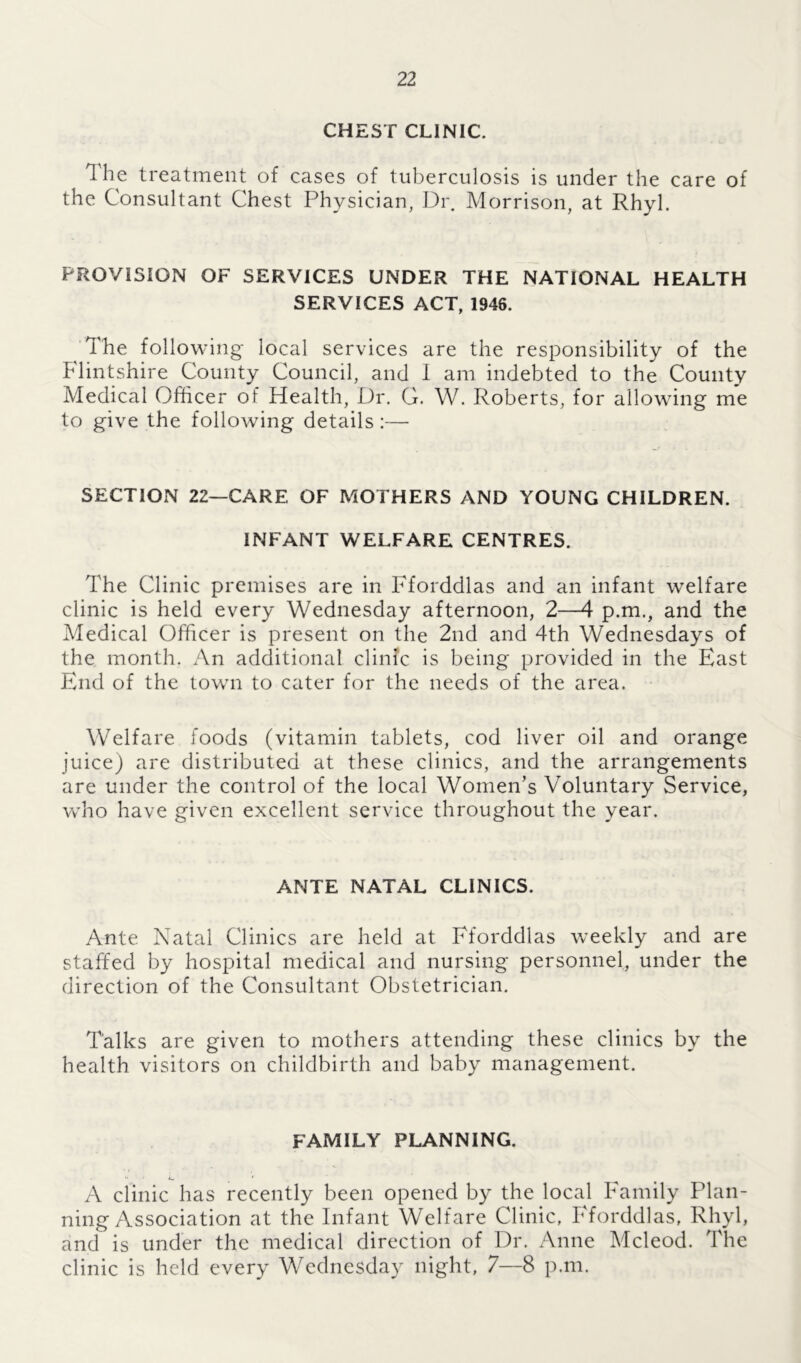 CHEST CLINIC. The treatment of cases of tuberculosis is under the care of the Consultant Chest Physician, Dr. Morrison, at Rhyl. PROVISION OF SERVICES UNDER THE NATIONAL HEALTH SERVICES ACT, 1946. The following local services are the responsibility of the Flintshire County Council, and I am indebted to the County Medical Officer of Health, Dr. G. W. Roberts, for allowing me to give the following details:— SECTION 22—CARE OF MOTHERS AND YOUNG CHILDREN. INFANT WELFARE CENTRES. The Clinic premises are in Fforddlas and an infant welfare clinic is held every Wednesday afternoon, 2—4 p.m., and the Medical Officer is present on the 2nd and 4th Wednesdays of the month. An additional clinic is being provided in the East End of the town to cater for the needs of the area. Welfare foods (vitamin tablets, cod liver oil and orange juice) are distributed at these clinics, and the arrangements are under the control of the local Women’s Voluntary Service, who have given excellent service throughout the year. ANTE NATAL CLINICS. Ante Natal Clinics are held at Fforddlas weekly and are staffed by hospital medical and nursing personnel, under the direction of the Consultant Obstetrician. Talks are given to mothers attending these clinics by the health visitors on childbirth and baby management. FAMILY PLANNING. A clinic has recently been opened by the local Family Plan- ning Association at the Infant Welfare Clinic, Fforddlas, Rhyl, and is under the medical direction of Dr. Anne Mcleod. The clinic is held every Wednesday night, 7—8 p.m.