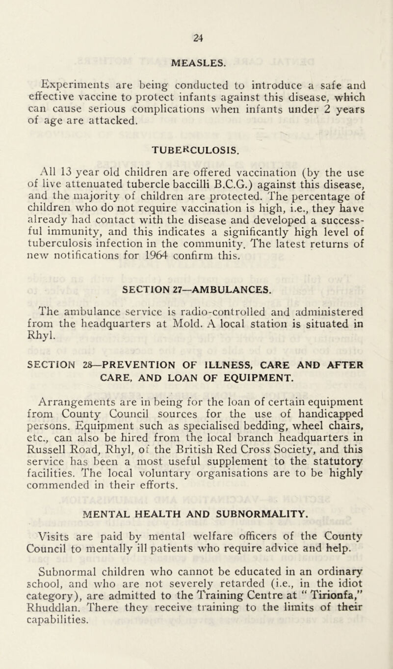 MEASLES. Experiments are being conducted to introduce a safe and effective vaccine to protect infants against this disease, which can cause serious complications when infants under 2 years of age are attacked. TUBERCULOSIS. All 13 year old children are offered vaccination (by the use of live attenuated tubercle baccilli B.C.G.) against this disease, and the majority of children are protected. The percentage of children who do not require vaccination is high, i.e., they have already had contact with the disease and developed a success- ful immunity, and this indicates a significantly high level of tuberculosis infection in the community. The latest returns of new notifications for 1964 confirm this. SECTION 27—AMBULANCES. The ambulance service is radio-controlled and administered from the headquarters at Mold. A local station is situated in Rhyl. SECTION 2S—PREVENTION OF ILLNESS, CARE AND AFTER CARE, AND LOAN OF EQUIPMENT. Arrangements are in being for the loan of certain equipment from County Council sources for the use of handicapped persons. Equipment such as specialised bedding, wheel chairs, etc., can also be hired from the local branch headquarters in Russell Road, Rhyl, of the British Red Cross Society, and this service has been a most useful supplement to the statutory facilities. The local voluntary organisations are to be highly commended in their efforts. MENTAL HEALTH AND SUBNORMALITY. Visits are paid by mental welfare officers of the County Council to mentally ill patients who require advice and help. Subnormal children who cannot be educated in an ordinary school, and who are not severely retarded (i.e., in the idiot category), are admitted to the Training Centre at “ Tirionfa,” Rhuddlan. There they receive training to the limits of their capabilities.