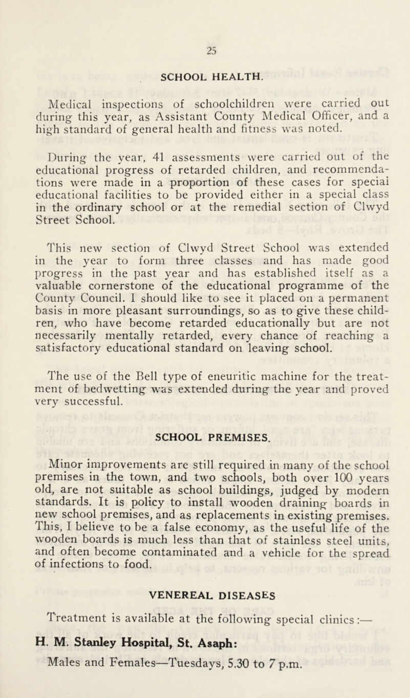 SCHOOL HEALTH. Medical inspections of schoolchildren were carried out during this year, as Assistant County Medical Officer, and a high standard of general health and fitness was noted. During the year, 41 assessments were carried out of the educational progress of retarded children, and recommenda- tions were made in a proportion of these cases for speciai educational facilities to be provided either in a special class in the ordinary school or at the remedial section of Clwyd Street School. This new section of Clwyd Street School was extended in the year to form three classes and has made good progress in the past year and has established itself as a valuable cornerstone of the educational programme of the County Council. I should like to see it placed on a permanent basis in more pleasant surroundings, so as to give these child- ren, who have become retarded educationally but are not necessarily mentally retarded, every chance of reaching a satisfactory educational standard on leaving school. The use of the Bell type of eneuritic machine for the treat- ment of bedwetting was extended during the year and proved very successful. SCHOOL PREMISES. Minor improvements are still required in many of the school premises in the town, and two schools, both over 100 years old, are not suitable as school buildings, judged by modern standards. It is policy to install wooden draining boards in new school premises, and as replacements in existing premises. This, I believe to be a false economy, as the useful life of the wooden boards is much less than that of stainless steel units, and often become contaminated and a vehicle for the spread of infections to food. VENEREAL DISEASES Treatment is available at the following special clinics:— H. M. Stanley Hospital, St. Asaph: Males and Females—Tuesdays, 5.30 to 7 p.m.