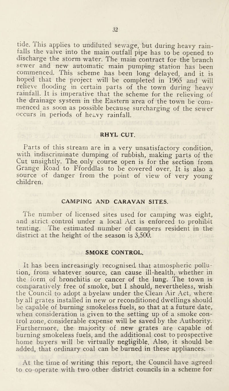 tide, this applies to undiluted sewage, but during heavy rain- falls the valve into the main outfall pipe has to be opened to discharge the storm water. The main contract for the branch sewer and new automatic main pumping station has been commenced. This scheme has been long delayed, and it is hoped that the project will be completed in 1965 and will relieve flooding in certain parts of the town during heavy rainfall. It is imperative that the scheme for the relieving of the drainage system in the Eastern area of the town be com- menced as soon as possible because surcharging of the sewer occurs in periods of heavy rainfall. RHYL CUT. Parts of this stream are in a very unsatisfactory condition, with indiscriminate dumping of rubbish, making parts of the Cut unsightly. The only course open is for the section from Grange Road to Fforddlas to be covered over. It is also a source of danger from the point of view of very young children. CAMPING AND CARAVAN SITES. The number of licensed sites used for camping was eight, and strict control under a local Act is enforced to prohibit tenting. The estimated number of campers resident in the district at the height of the season is 3,500. SMOKE CONTROL. It has been increasingly recognised that atmospheric pollu- tion, from whatever source, can cause ill-health, whether in the form of bronchitis or cancer of the lung. The town is comparatively free of smoke, but I should, nevertheless, wish the Council to adopt a byelaw under the Clean Air Act, where by all grates installed in new or reconditioned dwellings should be capable of burning smokeless fuels, so that at a future date, when consideration is given to the setting up of a smoke con- trol zone, considerable expense will be saved by the Authority. P'urthermore, the majority of new grates are capable of burning smokeless fuels, and the additional cost to prospective home buyers will be virtually negligible. Also, it should be added, that ordinary coal can be burned in these appliances. At the time of writing this report, the Council have agreed to co-operate with two other district councils in a scheme for