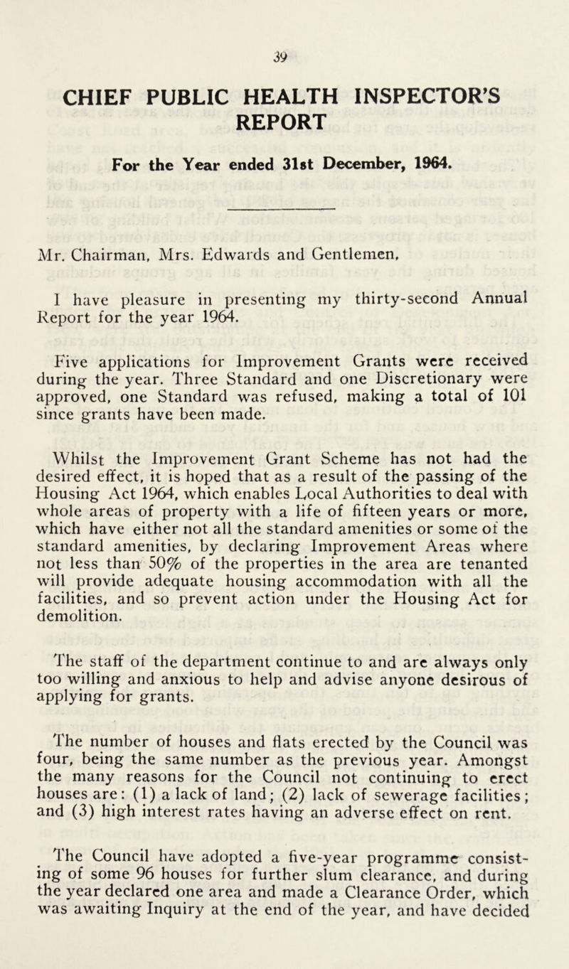 CHIEF PUBLIC HEALTH INSPECTOR'S REPORT For the Year ended 31 «t December, 1964. Mr. Chairman, Mrs. Edwards and Gentlemen, 1 have pleasure in presenting my thirty-second Annual Report for the year 1964. Five applications for Improvement Grants were received during the year. Three Standard and one Discretionary were approved, one Standard was refused, making a total of 101 since grants have been made. Whilst the Improvement Grant Scheme has not had the desired effect, it is hoped that as a result of the passing of the Housing Act 1964, which enables Local Authorities to deal with whole areas of property with a life of fifteen years or more, which have either not all the standard amenities or some of the standard amenities, by declaring Improvement Areas where not less than 50% of the properties in the area are tenanted will provide adequate housing accommodation with all the facilities, and so prevent action under the Housing Act for demolition. The staff of the department continue to and are always only too willing and anxious to help and advise anyone desirous of applying for grants. The number of houses and flats erected by the Council was four, being the same number as the previous year. Amongst the many reasons for the Council not continuing to erect houses are: (1) a lack of land; (2) lack of sewerage facilities; and (3) high interest rates having an adverse effect on rent. Ihe Council have adopted a five-year programme consist- ing of some 96 houses for further slum clearance, and during the year declared one area and made a Clearance Order, which was awaiting Inquiry at the end of the year, and have decided
