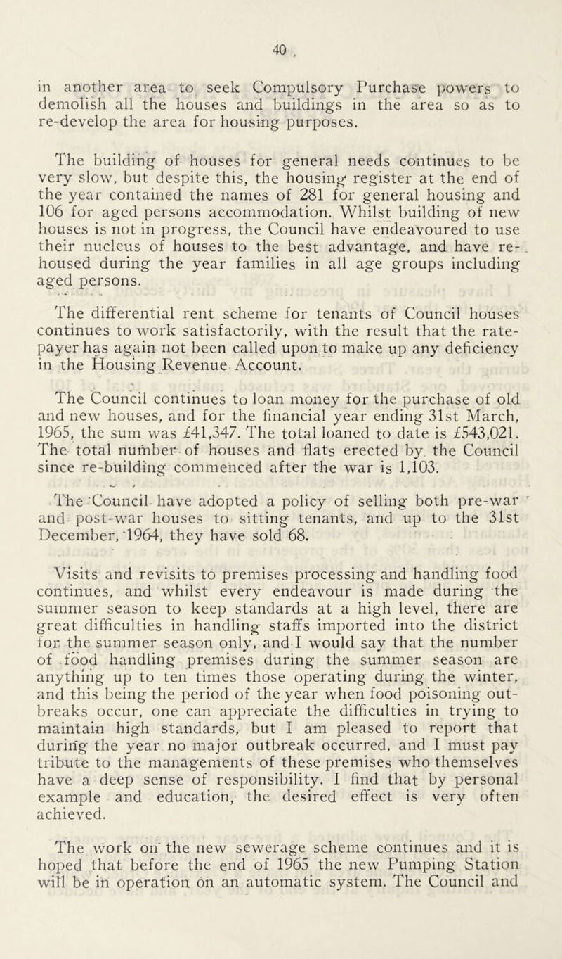 in another area to seek Compulsory Purchase powers to demolish all the houses and buildings in the area so as to re-develop the area for housing purposes. The building of houses for general needs continues to be very slow, but despite this, the housing register at the end of the year contained the names of 281 for general housing and 106 for aged persons accommodation. Whilst building of new houses is not in progress, the Council have endeavoured to use their nucleus of houses to the best advantage, and have re- housed during the year families in all age groups including aged persons. The differential rent scheme for tenants of Council houses continues to work satisfactorily, with the result that the rate- payer has again not been called upon to make up any deficiency in the Housing Revenue Account. The Council continues to loan money for the purchase of old and new houses, and for the financial year ending 31st March, 1965, the sum was £41,347. The total loaned to date is £543,021. The- total number of houses and flats erected by, the Council since re-building commenced after the war is 1,103. The Council have adopted a policy of selling both pre-war and post-war houses to sitting tenants, and up to the 31st December, T964, they have sold 68. Visits and revisits to premises processing and handling food continues, and whilst every endeavour is made during the summer season to keep standards at a high level, there are great difficulties in handling staffs imported into the district for the summer season only, and I would say that the number of food handling premises during the summer season are anything up to ten times those operating during the winter, and this being the period of the year when food poisoning out- breaks occur, one can appreciate the difficulties in trying to maintain high standards, but I am pleased to report that during the year no major outbreak occurred, and I must pay tribute to the managements of these premises who themselves have a deep sense of responsibility. I find that by personal example and education, the desired effect is very often achieved. The Work on the new sewerage scheme continues and it is hoped that before the end of 1965 the new Pumping Station will be in operation on an automatic system. The Council and