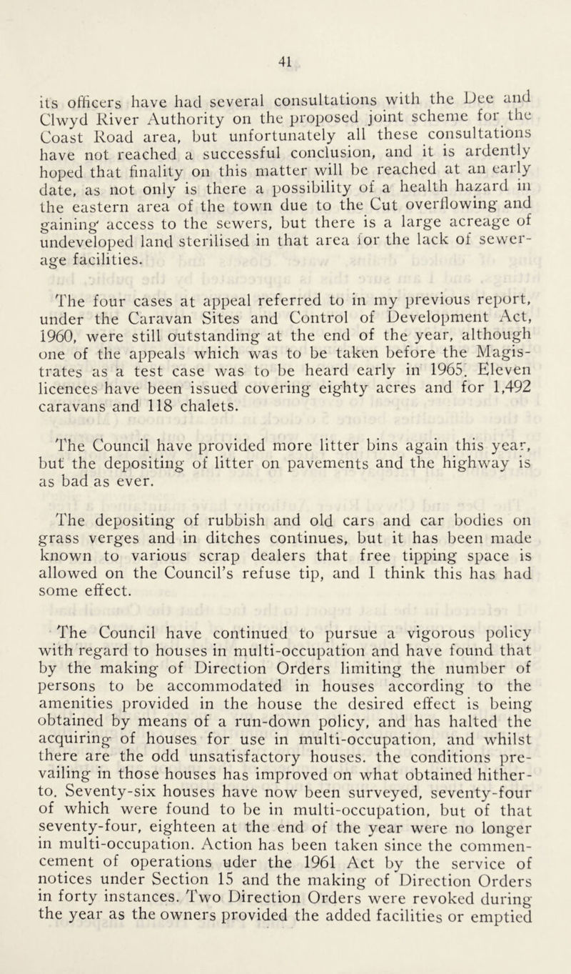 its officers have had several consultations with the Dee and Clwyd River Authority on the proposed joint scheme for the Coast Road area, but unfortunately all these consultations have not reached a successful conclusion, and it is ardently hoped that finality on this matter will be reached at an early date, as not only is there a possibility of a health hazard in the eastern area of the town due to the Cut overflowing' and gaining' access to the sewers, but there is a large acreage of undeveloped land sterilised in that area for the lack of sewer- age facilities. The four cases at appeal referred to in my previous report, under the Caravan Sites and Control of Development Act, i960, were still outstanding at the end of the year, although one of the appeals which was to be taken before the Magis- trates as a test case was to be heard early in 1965. Eleven licences have been issued covering eighty acres and for 1,492 caravans and 118 chalets. The Council have provided more litter bins again this year, but the depositing of litter on pavements and the highway is as bad as ever. The depositing of rubbish and old cars and car bodies on grass verges and in ditches continues, but it has been made known to various scrap dealers that free tipping space is allowed on the Councils refuse tip, and 1 think this has had some effect. The Council have continued to pursue a vigorous policy with regard to houses in multi-occupation and have found that by the making of Direction Orders limiting the number of persons to be accommodated in houses according to the amenities provided in the house the desired effect is being obtained by means of a run-down policy, and has halted the acquiring of houses for use in multi-occupation, and whilst there are the odd unsatisfactory houses, the conditions pre- vailing in those houses has improved on what obtained hither- to. Seventy-six houses have now been surveyed, seventy-four of which were found to be in multi-occupation, but of that seventy-four, eighteen at the end of the year were no longer in multi-occupation. Action has been taken since the commen- cement of operations uder the 1961 Act by the service of notices under Section 15 and the making of Direction Orders in forty instances. Two Direction Orders were revoked during the year as the owners provided the added facilities or emptied