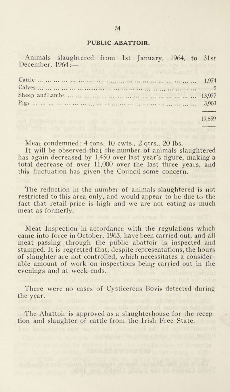 PUBLIC ABATTOIR. Animals slaughtered from 1st January, 1964, to 31st December, 1964:— Cattle 1,974 Calves 5 Sheep andLambs 13,977 Pigs 3,903 19,859 Meat condemned: 4 tons, 10 cwts., 2 qtrs., 20 lbs. It will be observed that the number of animals slaughtered has again decreased by 1,450 over last year’s figure, making a total decrease of over 11,000 over the last three years, and this fluctuation has given the Council some concern. The reduction in the number of animals slaughtered is not restricted to this area only, and would appear to be due to the fact that retail price is high and we are not eating as much meat as formerly. Meat Inspection in accordance with the regulations which came into force in October, 1963, have been carried out, and all meat passing through the public abattoir is inspected and stamped. It is regretted that, despite representations, the hours of slaughter are not controlled, which necessitates a consider- able amount of work on inspections being carried out in the evenings and at week-ends. There were no cases of Cysticercus Rovis detected during the year. The Abattoir is approved as a slaughterhouse for the recep- tion and slaughter of cattle from the Irish Free State.