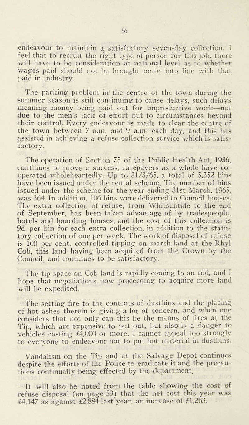 endeavour to maintain a satisfactory seven-day collection. I feel that to recruit the right type of person for this job, there will have to be consideration at national level as to whether wages paid should not be brought more into line with that paid in industry. The parking problem in the centre of the town during the summer season is still continuing to cause delays, such delays meaning money being paid out for unproductive work—not due to the men’s lack of effort but to circumstances beyond their control. Every endeavour is made to clear the centre of the town between 7 a.m. and 9 a.m. each day, and this has assisted in achieving a refuse collection service which is satis- factory. The operation of Section 75 of the Public Health Act, 1936, continues to prove a success, ratepayers as a whole have co- operated wholeheartedly. Up to 31/3/65, a total of 5,352 bins have been issued under the rental scheme. The number of bins issued under the scheme for the year ending 31st March, 1965, was 364. In addition, 106 bins were delivered to Council houses. The extra collection of refuse, from Whitsuntide to the end of September, has been taken advantage of by tradespeople, hotels and boarding houses, and the cost of this collection is 9d. per bin for each extra collection, in addition to the statu- tory collection of one per week. The work of disposal of refuse is 100 per cent, controlled tipping on marsh land at the Rhyl Cob, this land having been acquired from the Crown by the Council, and continues to be satisfactory. The tip space on Cob land is rapidly coming to an end, and J hope that negotiations now proceeding to acquire more land will be expedited. The setting fire to the contents of dustbins and the placing of hot ashes therein is giving a lot of concern, and when one considers that not only can this be the means of fires at the Tip, which are expensive to put out, but also is a danger to vehicles costing £4,000 or more. I cannot appeal too strongly to everyone to endeavour not. to put hot material in dustbins. Vandalism on the Tip and at the Salvage Depot continues despite the efforts of the Police to eradicate it and the precau- tions continually being effected by the department. It will also be noted from the table showing the cost of refuse disposal (on page 59) that the net cost this year was £4,147 as against £2,884 last year, an increase of £1,263.