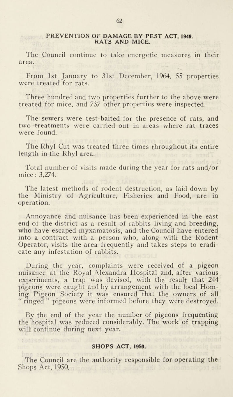 PREVENTION OF DAMAGE BY PEST ACT, 1949. RATS AND MICE. The Council continue to take energetic measures in their area. From 1st January to 31st December, 1964, 55 properties were treated for rats. Three hundred and two properties further to the above were treated for mice, and 737 other properties were inspected. The sewers were test-baited for the presence of rats, and two treatments were carried out in areas where rat traces were found. The Rhyl Cut was treated three times throughout its entire length in the Rhyl area. Total number of visits made during the year for rats and/or mice: 3,274. The latest methods of rodent destruction, as laid down by the Ministry of Agriculture, Fisheries and Food, are in operation. Annoyance and nuisance has been experienced in the east end of the district as a result of rabbits living and breeding, who have escaped myxamatosis, and the Council have entered into a contract with a person who, along with the Rodent Operator, visits the area frequently and takes steps to eradi- cate any infestation of rabbits. During the year, complaints were received of a pigeon nuisance at the Royal Alexandra Hospital and, after various experiments, a trap was devised, with the result that 244 pigeons were caught and by arrangement with the local Hom- ing Pigeon Society it was ensured that the owners of all “ ringed ” pigeons were informed before they were destroyed. By the end of the year the number of pigeons frequenting the hospital was reduced considerably. The work of trapping will; continue during next year. SHOPS ACT, 1950. The Council are the authority responsible for operating the Shops Act, 1950.