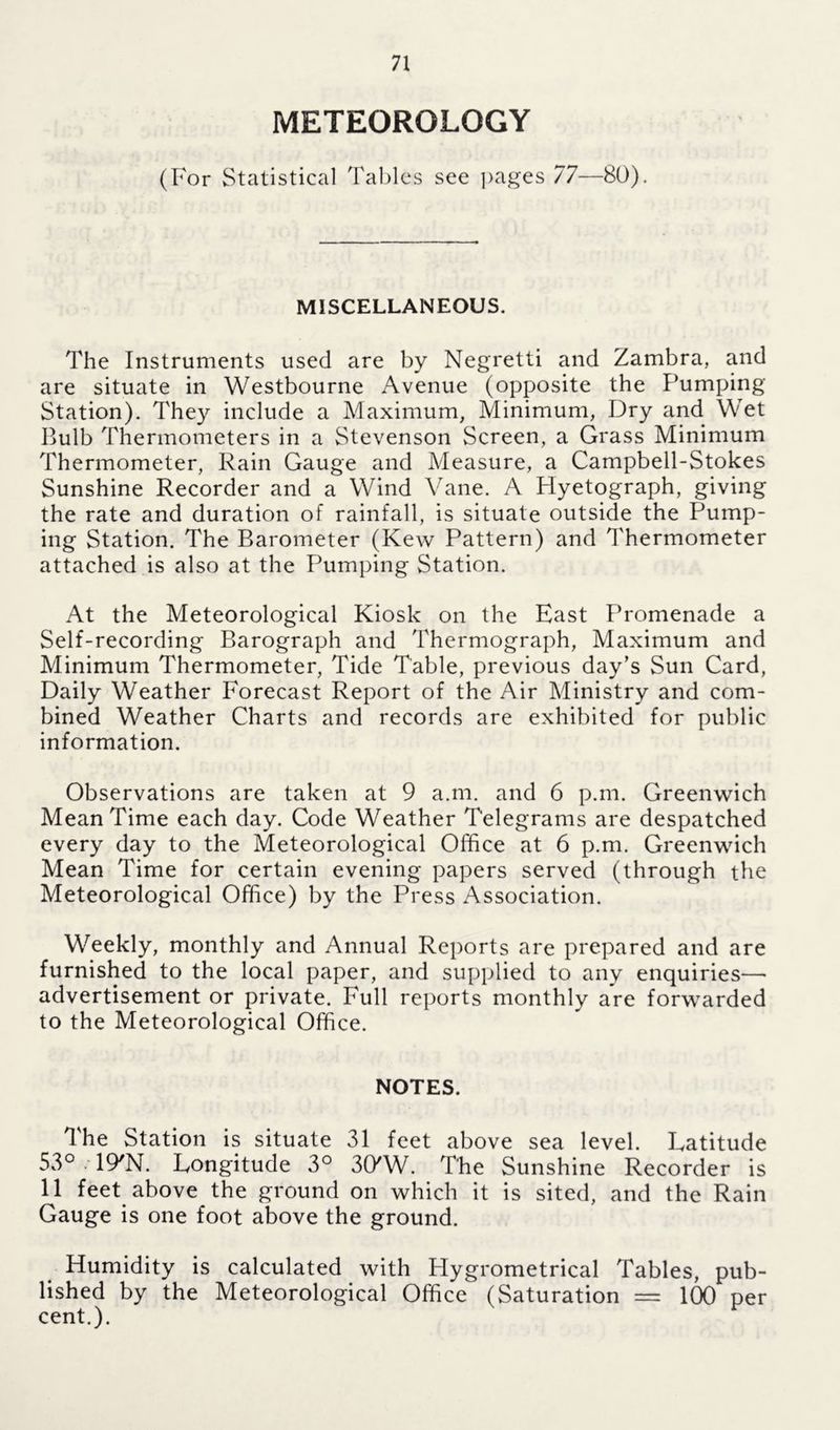 METEOROLOGY (For Statistical Tables see pages 77—80). MISCELLANEOUS. The Instruments used are by Negretti and Zambra, and are situate in Westbourne Avenue (opposite the Pumping Station). They include a Maximum, Minimum, Dry and Wet Bulb Thermometers in a Stevenson Screen, a Grass Minimum Thermometer, Rain Gauge and Measure, a Campbell-Stokes Sunshine Recorder and a Wind Vane. A Hyetograph, giving the rate and duration of rainfall, is situate outside the Pump- ing Station. The Barometer (Kew Pattern) and Thermometer attached is also at the Pumping Station. At the Meteorological Kiosk on the East Promenade a Self-recording Barograph and Thermograph, Maximum and Minimum Thermometer, Tide Table, previous day’s Sun Card, Daily Weather Forecast Report of the Air Ministry and com- bined Weather Charts and records are exhibited for public information. Observations are taken at 9 a.m. and 6 p.m. Greenwich Mean Time each day. Code Weather Telegrams are despatched every day to the Meteorological Office at 6 p.m. Greenwich Mean Time for certain evening papers served (through the Meteorological Office) by the Press Association. Weekly, monthly and Annual Reports are prepared and are furnished to the local paper, and supplied to any enquiries— advertisement or private. Full reports monthly are forwarded to the Meteorological Office. NOTES. The Station is situate 31 feet above sea level. Latitude 53° 19/N. Longitude 3° 30'W. The Sunshine Recorder is 11 feet above the ground on which it is sited, and the Rain Gauge is one foot above the ground. Humidity is calculated with Hygrometrical Tables, pub- lished by the Meteorological Office (Saturation — 100 per cent.).